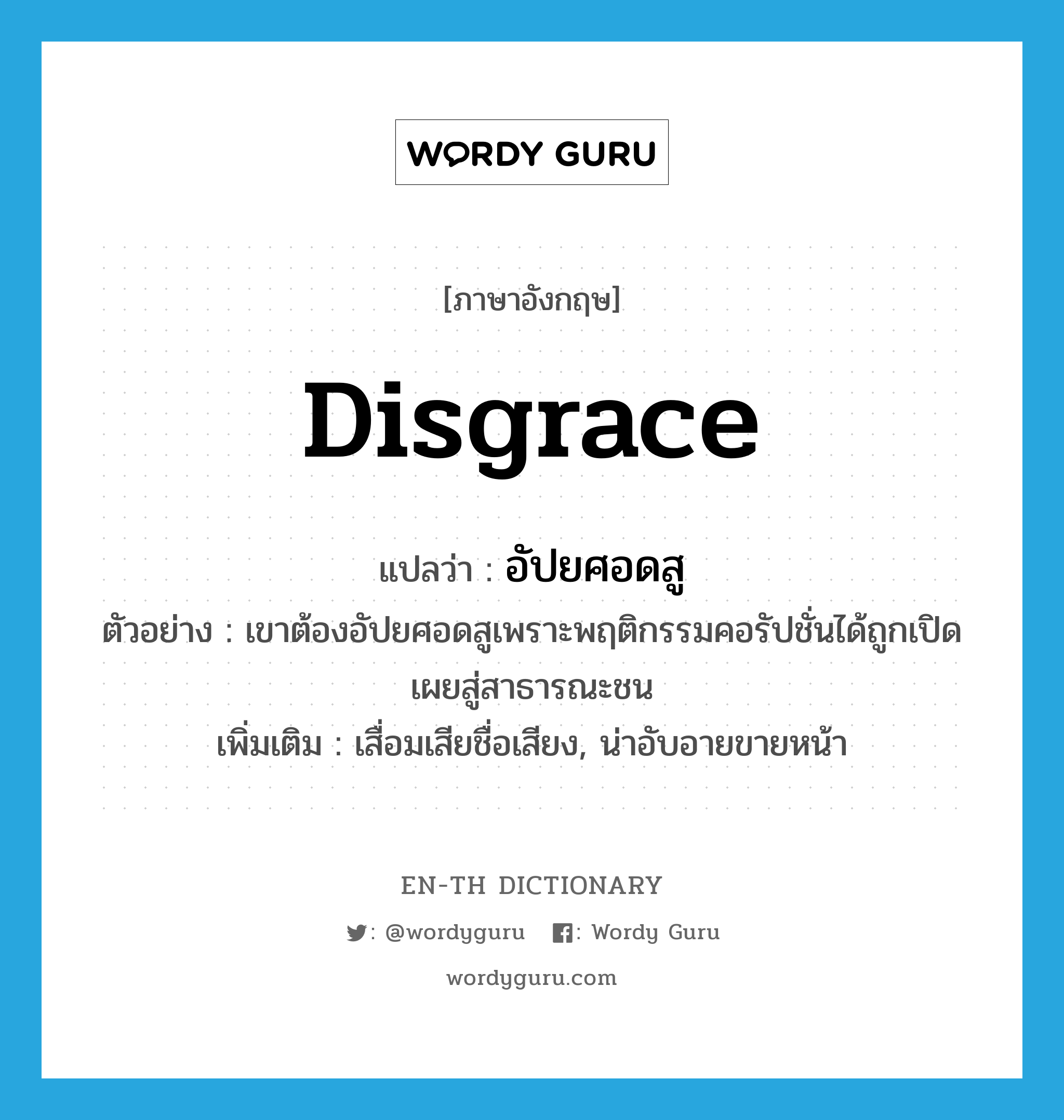 disgrace แปลว่า?, คำศัพท์ภาษาอังกฤษ disgrace แปลว่า อัปยศอดสู ประเภท V ตัวอย่าง เขาต้องอัปยศอดสูเพราะพฤติกรรมคอรัปชั่นได้ถูกเปิดเผยสู่สาธารณะชน เพิ่มเติม เสื่อมเสียชื่อเสียง, น่าอับอายขายหน้า หมวด V