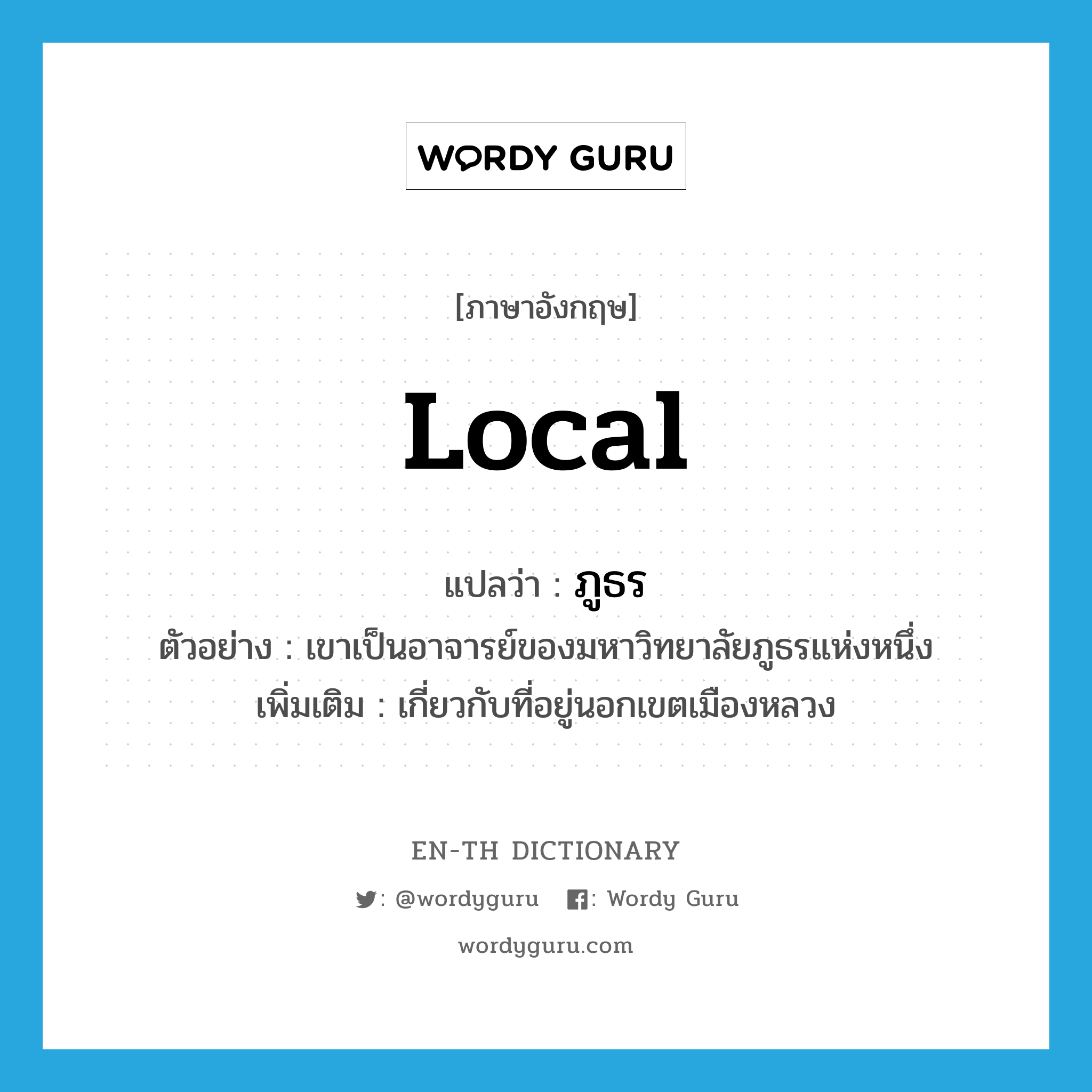 local แปลว่า?, คำศัพท์ภาษาอังกฤษ local แปลว่า ภูธร ประเภท ADJ ตัวอย่าง เขาเป็นอาจารย์ของมหาวิทยาลัยภูธรแห่งหนึ่ง เพิ่มเติม เกี่ยวกับที่อยู่นอกเขตเมืองหลวง หมวด ADJ