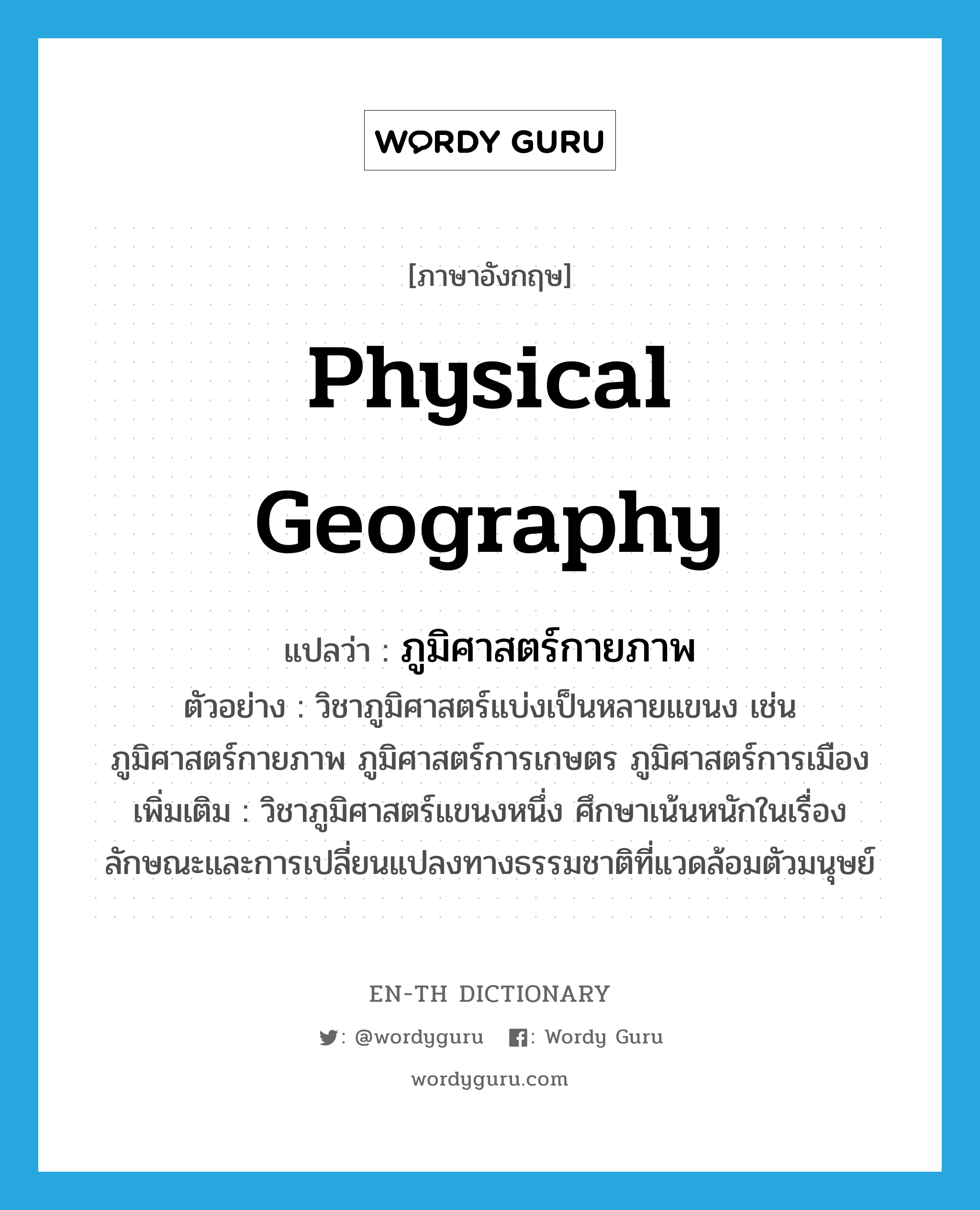 physical geography แปลว่า?, คำศัพท์ภาษาอังกฤษ physical geography แปลว่า ภูมิศาสตร์กายภาพ ประเภท N ตัวอย่าง วิชาภูมิศาสตร์แบ่งเป็นหลายแขนง เช่น ภูมิศาสตร์กายภาพ ภูมิศาสตร์การเกษตร ภูมิศาสตร์การเมือง เพิ่มเติม วิชาภูมิศาสตร์แขนงหนึ่ง ศึกษาเน้นหนักในเรื่องลักษณะและการเปลี่ยนแปลงทางธรรมชาติที่แวดล้อมตัวมนุษย์ หมวด N