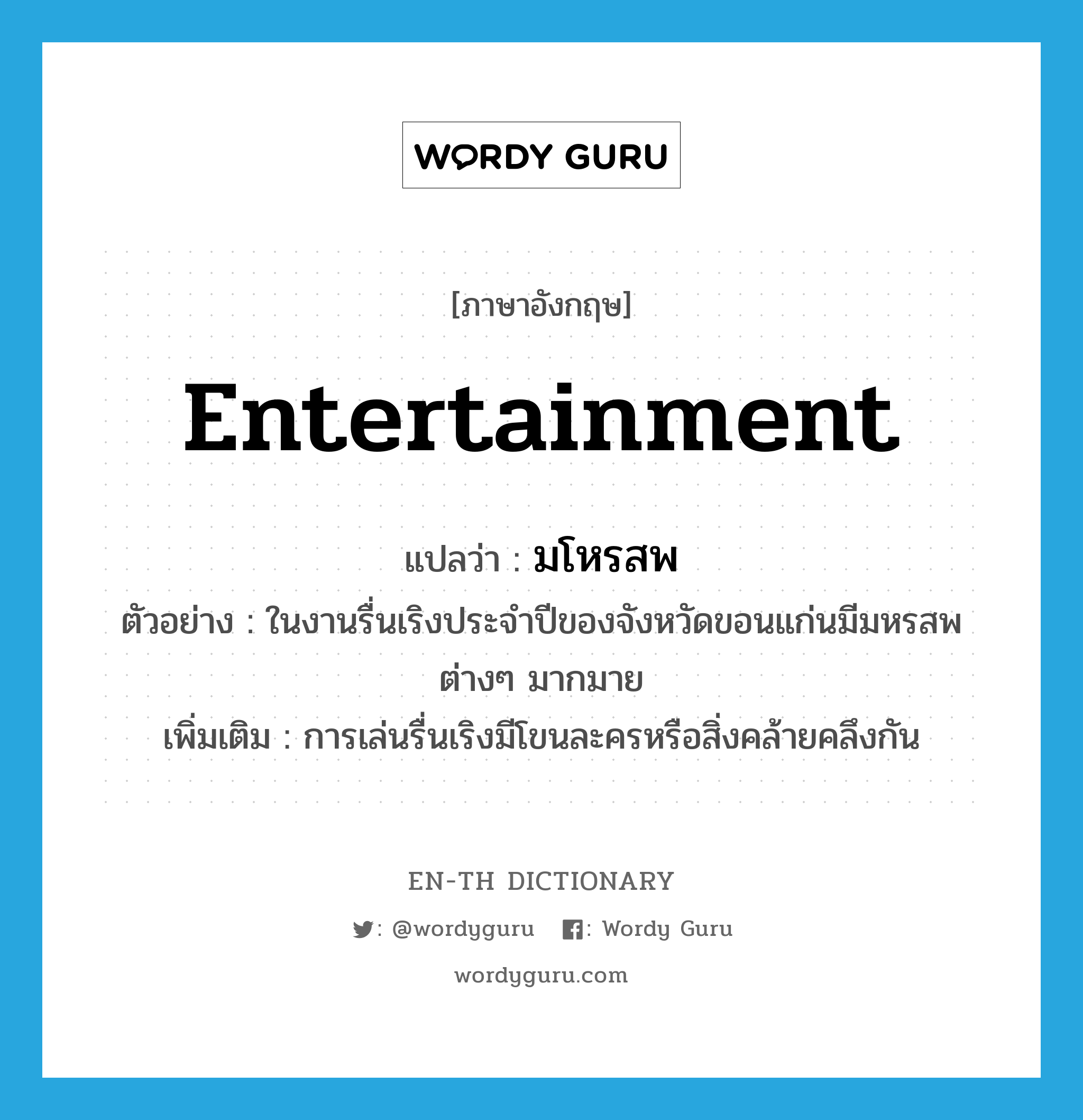 entertainment แปลว่า?, คำศัพท์ภาษาอังกฤษ entertainment แปลว่า มโหรสพ ประเภท N ตัวอย่าง ในงานรื่นเริงประจำปีของจังหวัดขอนแก่นมีมหรสพต่างๆ มากมาย เพิ่มเติม การเล่นรื่นเริงมีโขนละครหรือสิ่งคล้ายคลึงกัน หมวด N