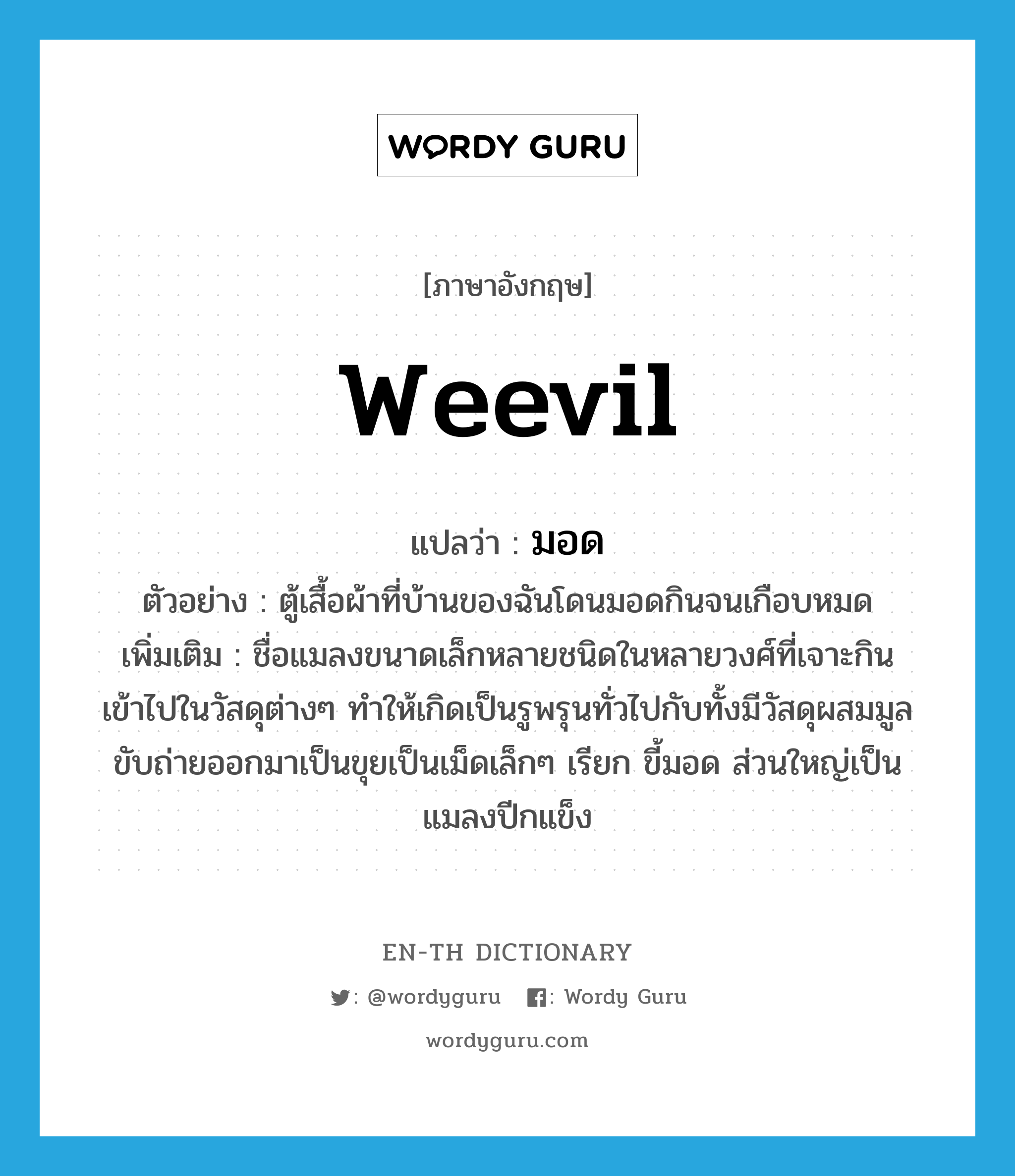 weevil แปลว่า?, คำศัพท์ภาษาอังกฤษ weevil แปลว่า มอด ประเภท N ตัวอย่าง ตู้เสื้อผ้าที่บ้านของฉันโดนมอดกินจนเกือบหมด เพิ่มเติม ชื่อแมลงขนาดเล็กหลายชนิดในหลายวงศ์ที่เจาะกินเข้าไปในวัสดุต่างๆ ทำให้เกิดเป็นรูพรุนทั่วไปกับทั้งมีวัสดุผสมมูลขับถ่ายออกมาเป็นขุยเป็นเม็ดเล็กๆ เรียก ขี้มอด ส่วนใหญ่เป็นแมลงปีกแข็ง หมวด N