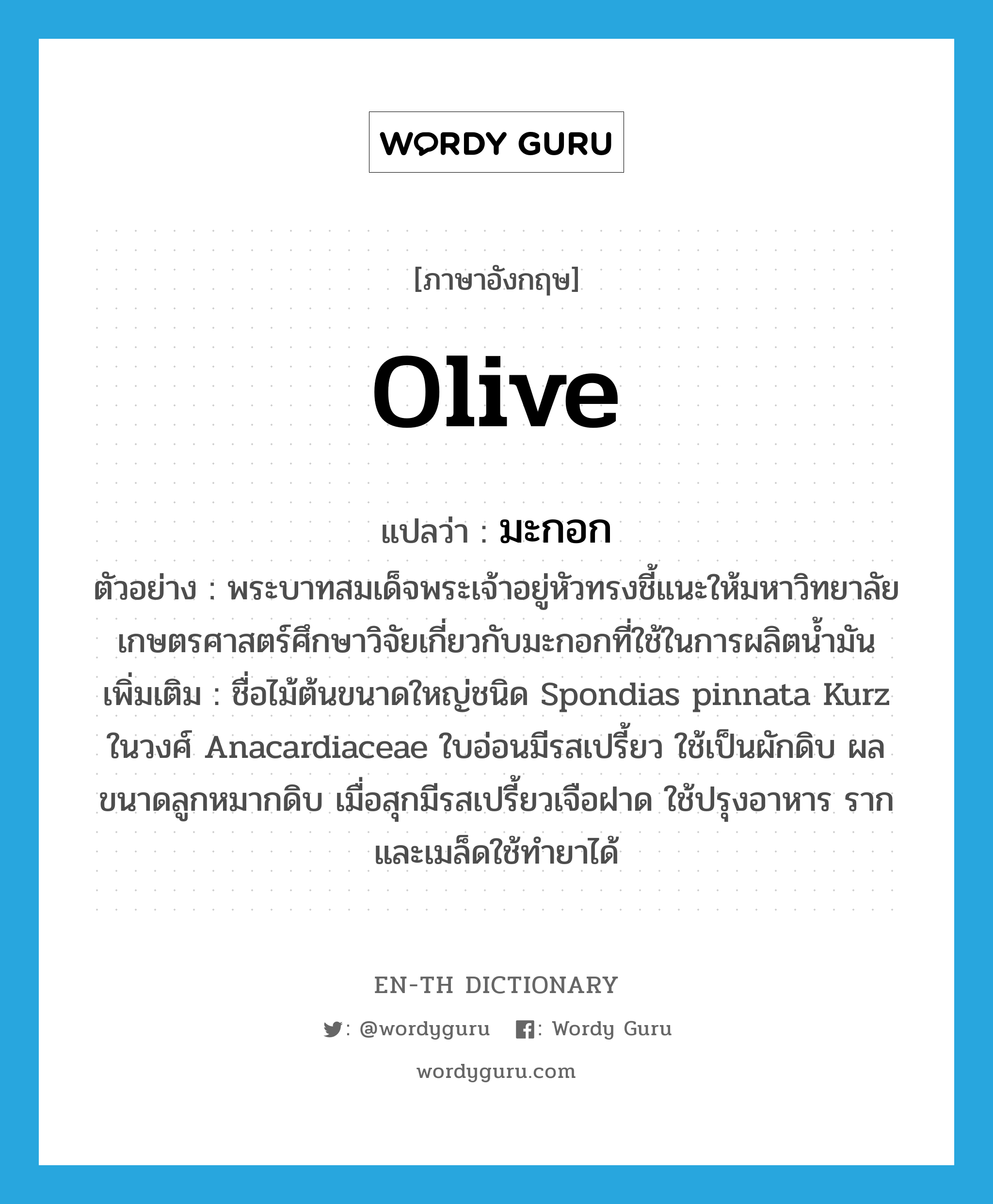 olive แปลว่า?, คำศัพท์ภาษาอังกฤษ olive แปลว่า มะกอก ประเภท N ตัวอย่าง พระบาทสมเด็จพระเจ้าอยู่หัวทรงชี้แนะให้มหาวิทยาลัยเกษตรศาสตร์ศึกษาวิจัยเกี่ยวกับมะกอกที่ใช้ในการผลิตน้ำมัน เพิ่มเติม ชื่อไม้ต้นขนาดใหญ่ชนิด Spondias pinnata Kurz ในวงศ์ Anacardiaceae ใบอ่อนมีรสเปรี้ยว ใช้เป็นผักดิบ ผลขนาดลูกหมากดิบ เมื่อสุกมีรสเปรี้ยวเจือฝาด ใช้ปรุงอาหาร รากและเมล็ดใช้ทำยาได้ หมวด N