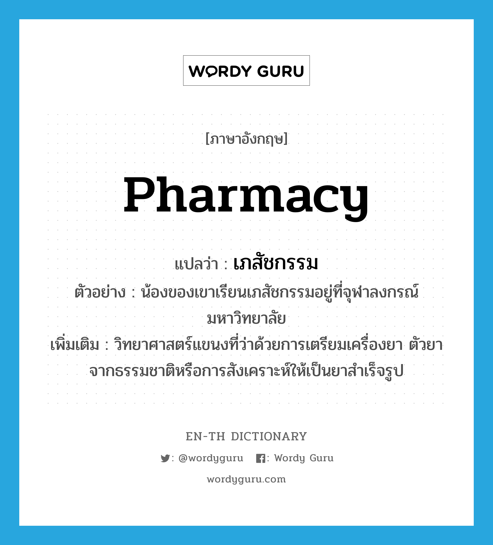 pharmacy แปลว่า?, คำศัพท์ภาษาอังกฤษ pharmacy แปลว่า เภสัชกรรม ประเภท N ตัวอย่าง น้องของเขาเรียนเภสัชกรรมอยู่ที่จุฬาลงกรณ์มหาวิทยาลัย เพิ่มเติม วิทยาศาสตร์แขนงที่ว่าด้วยการเตรียมเครื่องยา ตัวยา จากธรรมชาติหรือการสังเคราะห์ให้เป็นยาสำเร็จรูป หมวด N