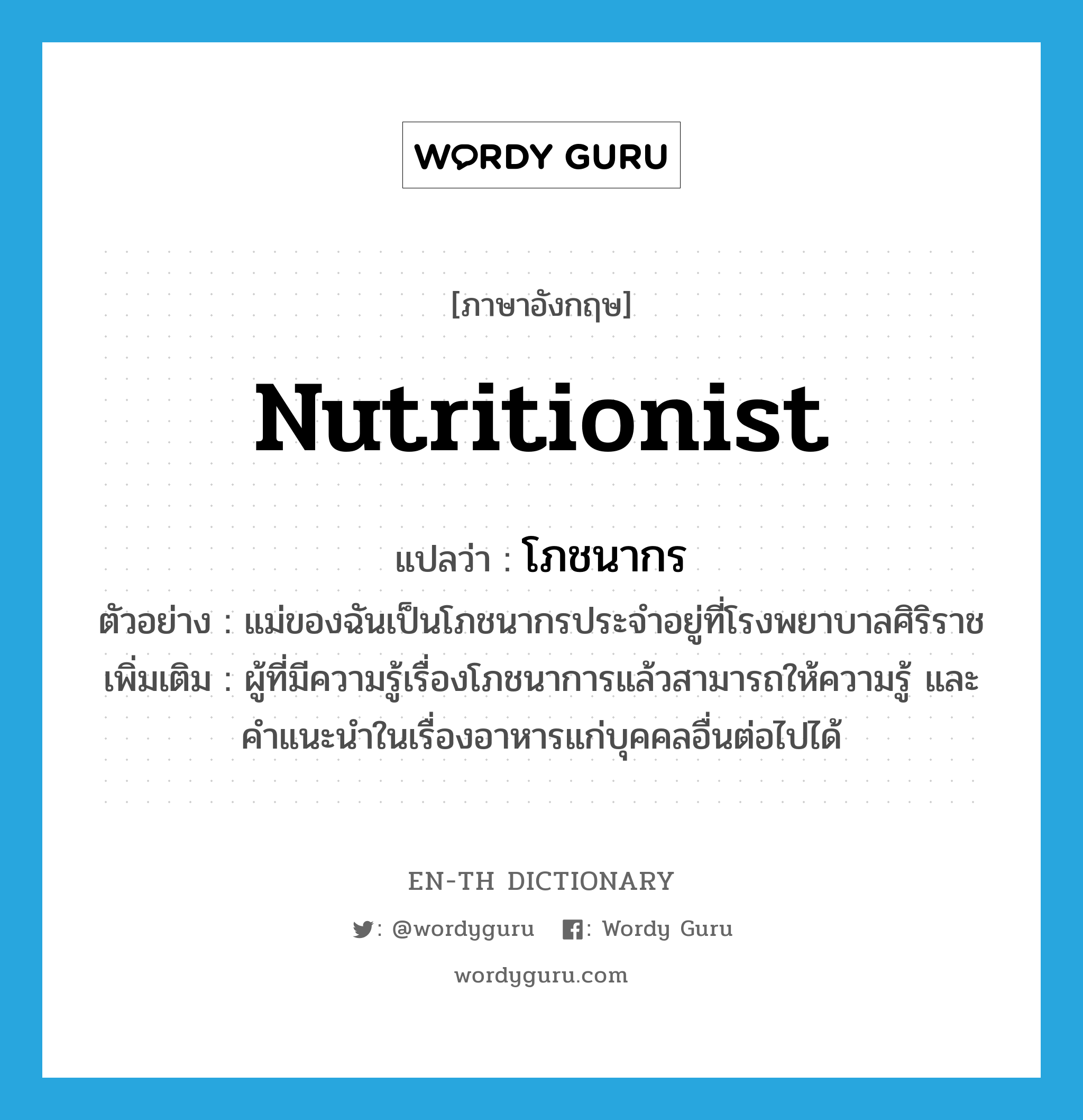 nutritionist แปลว่า?, คำศัพท์ภาษาอังกฤษ nutritionist แปลว่า โภชนากร ประเภท N ตัวอย่าง แม่ของฉันเป็นโภชนากรประจำอยู่ที่โรงพยาบาลศิริราช เพิ่มเติม ผู้ที่มีความรู้เรื่องโภชนาการแล้วสามารถให้ความรู้ และคำแนะนำในเรื่องอาหารแก่บุคคลอื่นต่อไปได้ หมวด N