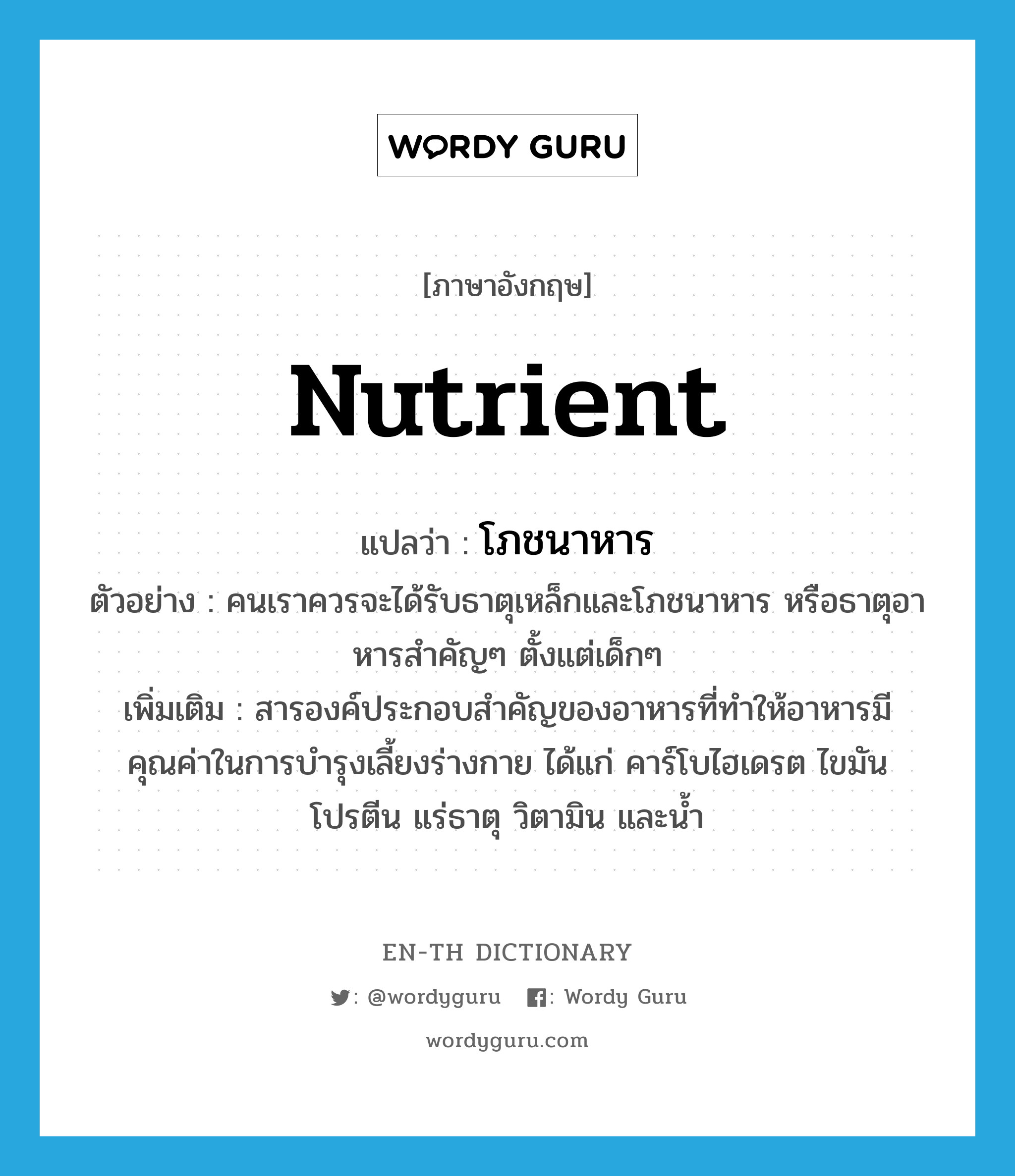 nutrient แปลว่า?, คำศัพท์ภาษาอังกฤษ nutrient แปลว่า โภชนาหาร ประเภท N ตัวอย่าง คนเราควรจะได้รับธาตุเหล็กและโภชนาหาร หรือธาตุอาหารสำคัญๆ ตั้งแต่เด็กๆ เพิ่มเติม สารองค์ประกอบสำคัญของอาหารที่ทำให้อาหารมีคุณค่าในการบำรุงเลี้ยงร่างกาย ได้แก่ คาร์โบไฮเดรต ไขมัน โปรตีน แร่ธาตุ วิตามิน และน้ำ หมวด N