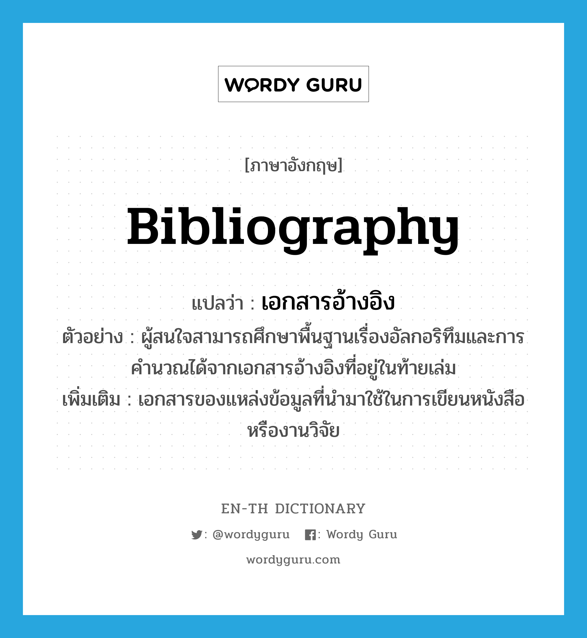 bibliography แปลว่า?, คำศัพท์ภาษาอังกฤษ bibliography แปลว่า เอกสารอ้างอิง ประเภท N ตัวอย่าง ผู้สนใจสามารถศึกษาพื้นฐานเรื่องอัลกอริทึมและการคำนวณได้จากเอกสารอ้างอิงที่อยู่ในท้ายเล่ม เพิ่มเติม เอกสารของแหล่งข้อมูลที่นำมาใช้ในการเขียนหนังสือหรืองานวิจัย หมวด N