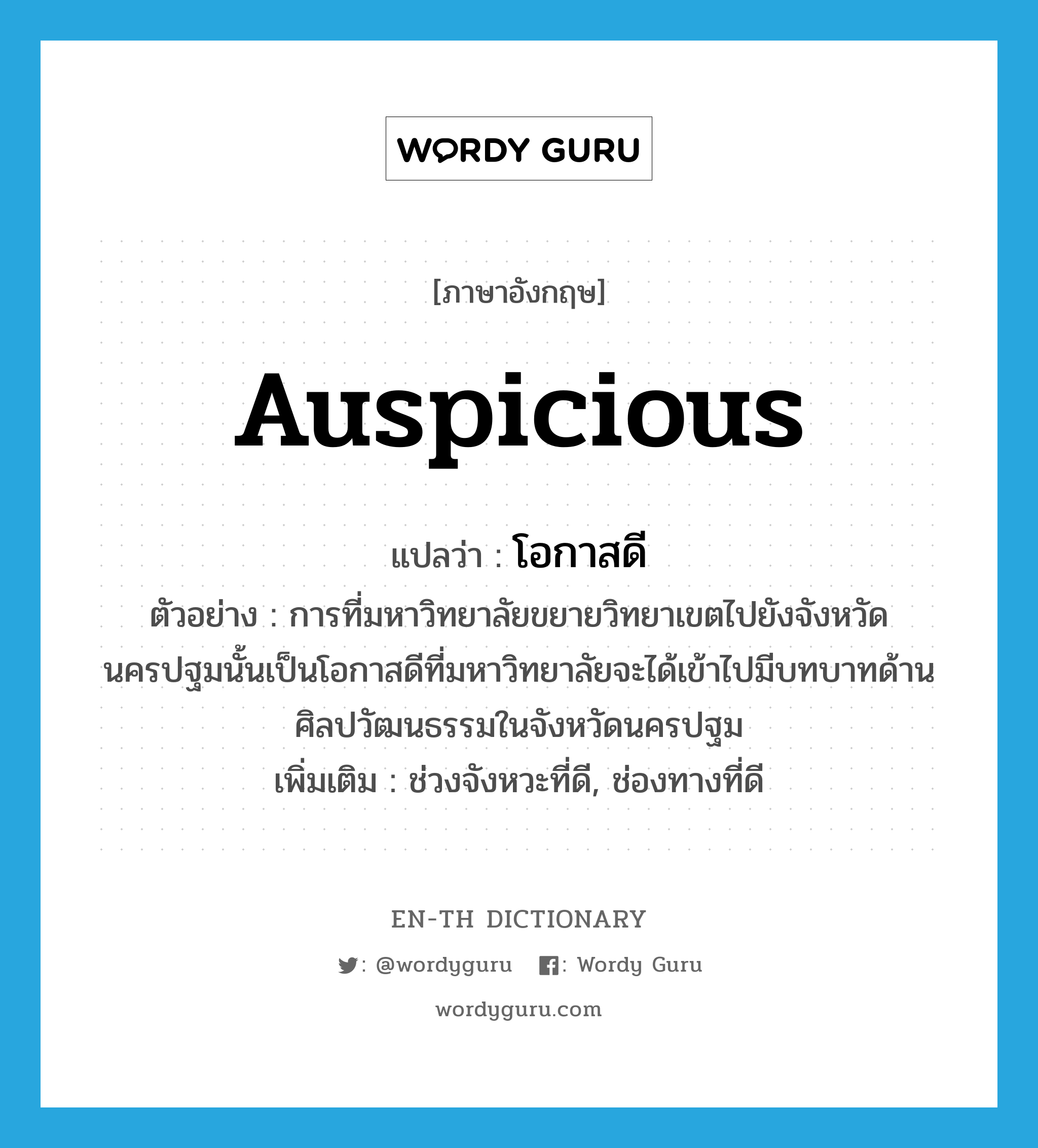 auspicious แปลว่า?, คำศัพท์ภาษาอังกฤษ auspicious แปลว่า โอกาสดี ประเภท N ตัวอย่าง การที่มหาวิทยาลัยขยายวิทยาเขตไปยังจังหวัดนครปฐมนั้นเป็นโอกาสดีที่มหาวิทยาลัยจะได้เข้าไปมีบทบาทด้านศิลปวัฒนธรรมในจังหวัดนครปฐม เพิ่มเติม ช่วงจังหวะที่ดี, ช่องทางที่ดี หมวด N