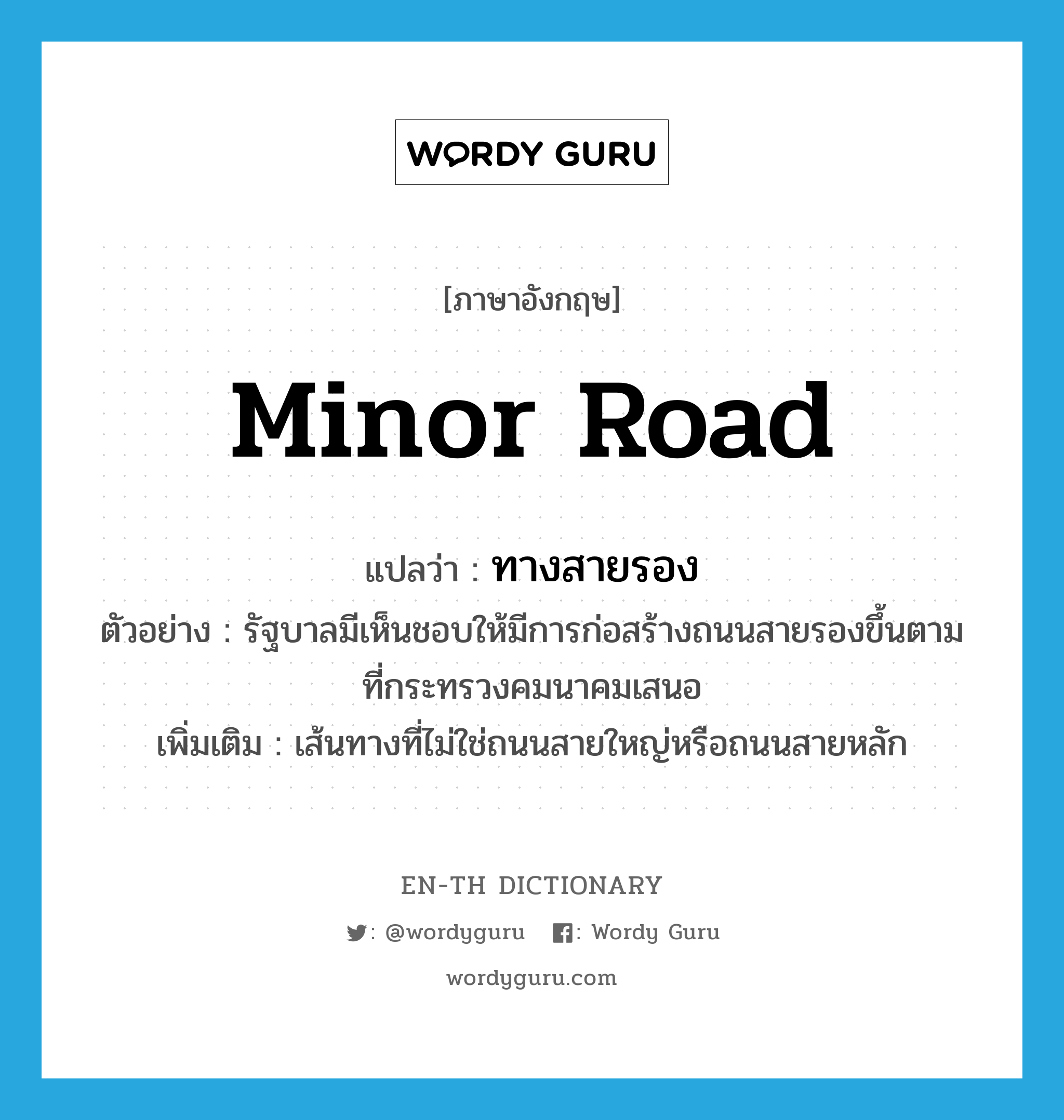 minor road แปลว่า?, คำศัพท์ภาษาอังกฤษ minor road แปลว่า ทางสายรอง ประเภท N ตัวอย่าง รัฐบาลมีเห็นชอบให้มีการก่อสร้างถนนสายรองขึ้นตามที่กระทรวงคมนาคมเสนอ เพิ่มเติม เส้นทางที่ไม่ใช่ถนนสายใหญ่หรือถนนสายหลัก หมวด N