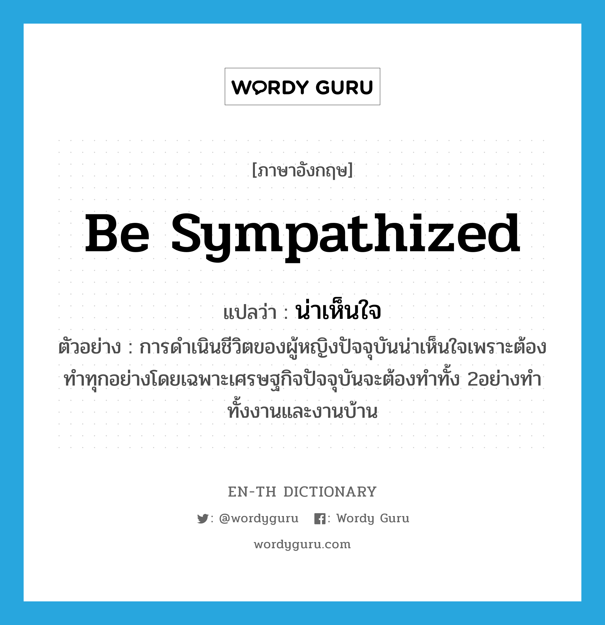 be sympathized แปลว่า?, คำศัพท์ภาษาอังกฤษ be sympathized แปลว่า น่าเห็นใจ ประเภท V ตัวอย่าง การดำเนินชีวิตของผู้หญิงปัจจุบันน่าเห็นใจเพราะต้องทำทุกอย่างโดยเฉพาะเศรษฐกิจปัจจุบันจะต้องทำทั้ง 2อย่างทำทั้งงานและงานบ้าน หมวด V