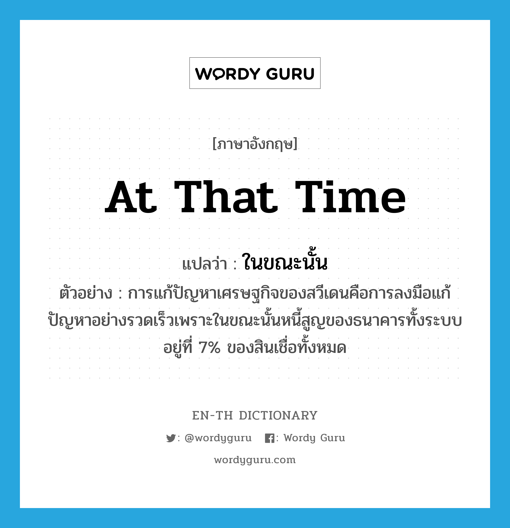 at that time แปลว่า?, คำศัพท์ภาษาอังกฤษ at that time แปลว่า ในขณะนั้น ประเภท ADV ตัวอย่าง การแก้ปัญหาเศรษฐกิจของสวีเดนคือการลงมือแก้ปัญหาอย่างรวดเร็วเพราะในขณะนั้นหนี้สูญของธนาคารทั้งระบบอยู่ที่ 7% ของสินเชื่อทั้งหมด หมวด ADV