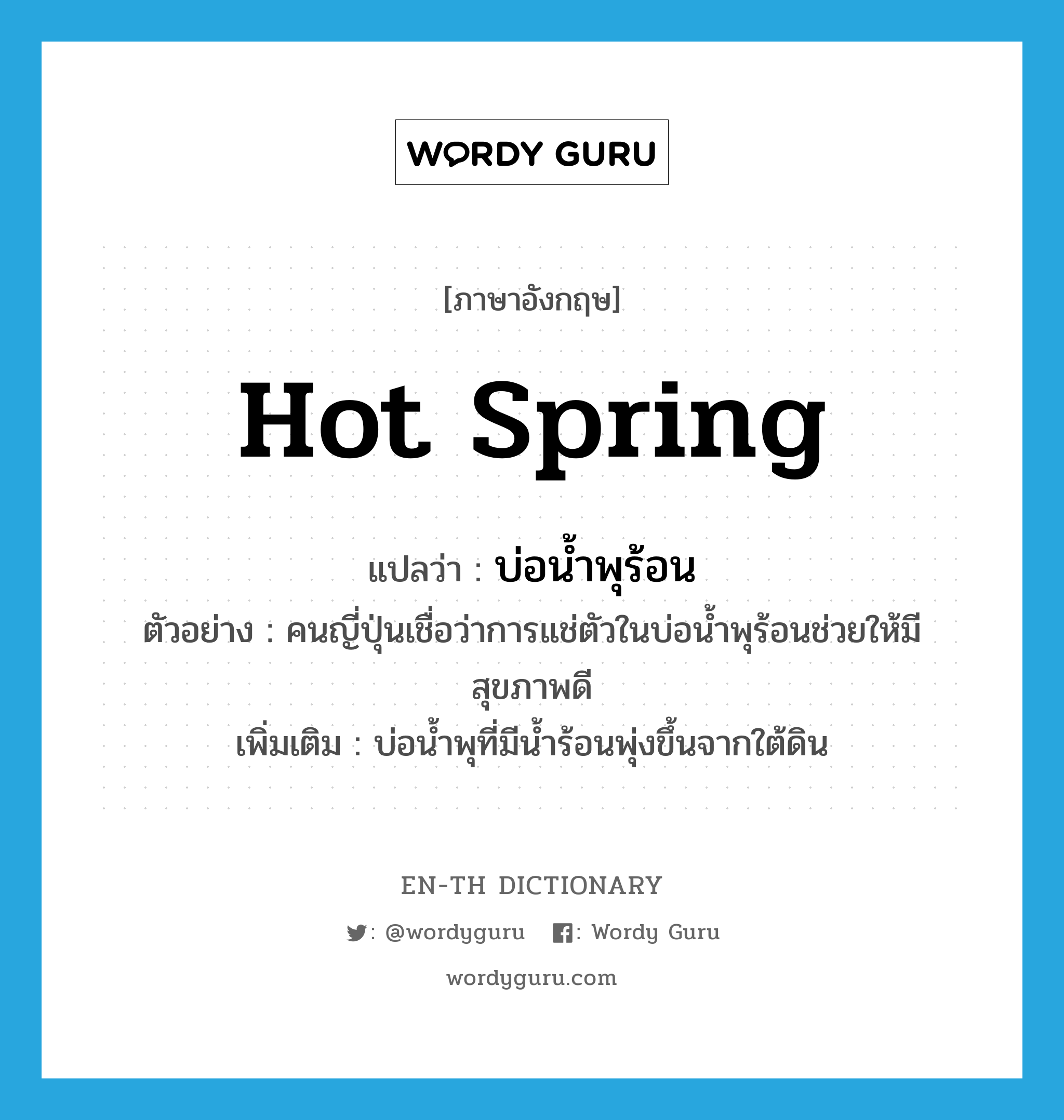 hot spring แปลว่า?, คำศัพท์ภาษาอังกฤษ hot spring แปลว่า บ่อน้ำพุร้อน ประเภท N ตัวอย่าง คนญี่ปุ่นเชื่อว่าการแช่ตัวในบ่อน้ำพุร้อนช่วยให้มีสุขภาพดี เพิ่มเติม บ่อน้ำพุที่มีน้ำร้อนพุ่งขึ้นจากใต้ดิน หมวด N