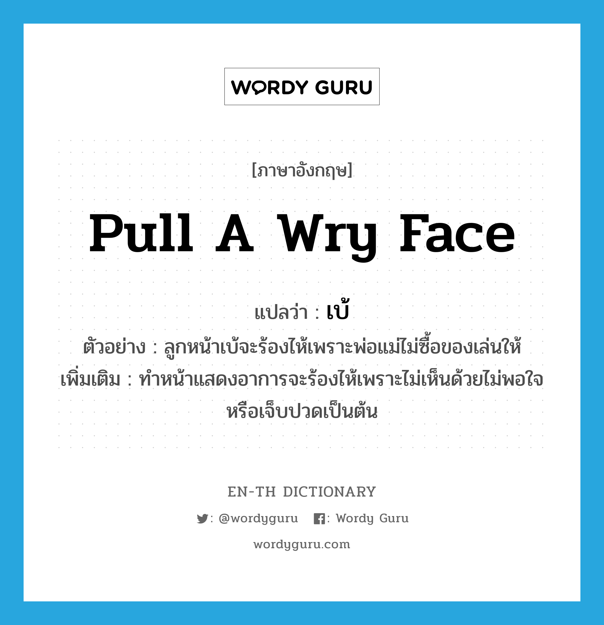 pull a wry face แปลว่า?, คำศัพท์ภาษาอังกฤษ pull a wry face แปลว่า เบ้ ประเภท V ตัวอย่าง ลูกหน้าเบ้จะร้องไห้เพราะพ่อแม่ไม่ซื้อของเล่นให้ เพิ่มเติม ทำหน้าแสดงอาการจะร้องไห้เพราะไม่เห็นด้วยไม่พอใจหรือเจ็บปวดเป็นต้น หมวด V