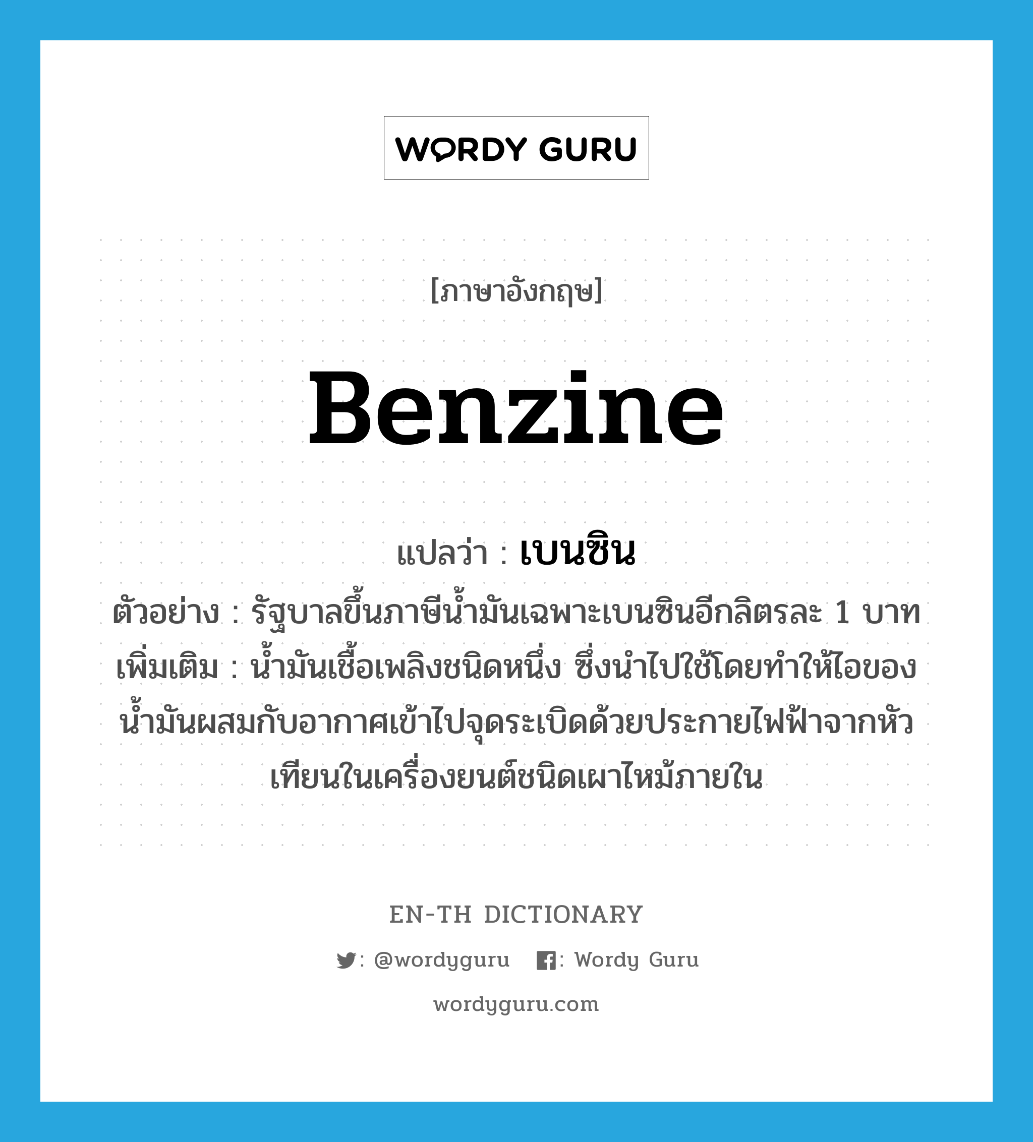 benzine แปลว่า?, คำศัพท์ภาษาอังกฤษ benzine แปลว่า เบนซิน ประเภท N ตัวอย่าง รัฐบาลขึ้นภาษีน้ำมันเฉพาะเบนซินอีกลิตรละ 1 บาท เพิ่มเติม น้ำมันเชื้อเพลิงชนิดหนึ่ง ซึ่งนำไปใช้โดยทำให้ไอของน้ำมันผสมกับอากาศเข้าไปจุดระเบิดด้วยประกายไฟฟ้าจากหัวเทียนในเครื่องยนต์ชนิดเผาไหม้ภายใน หมวด N