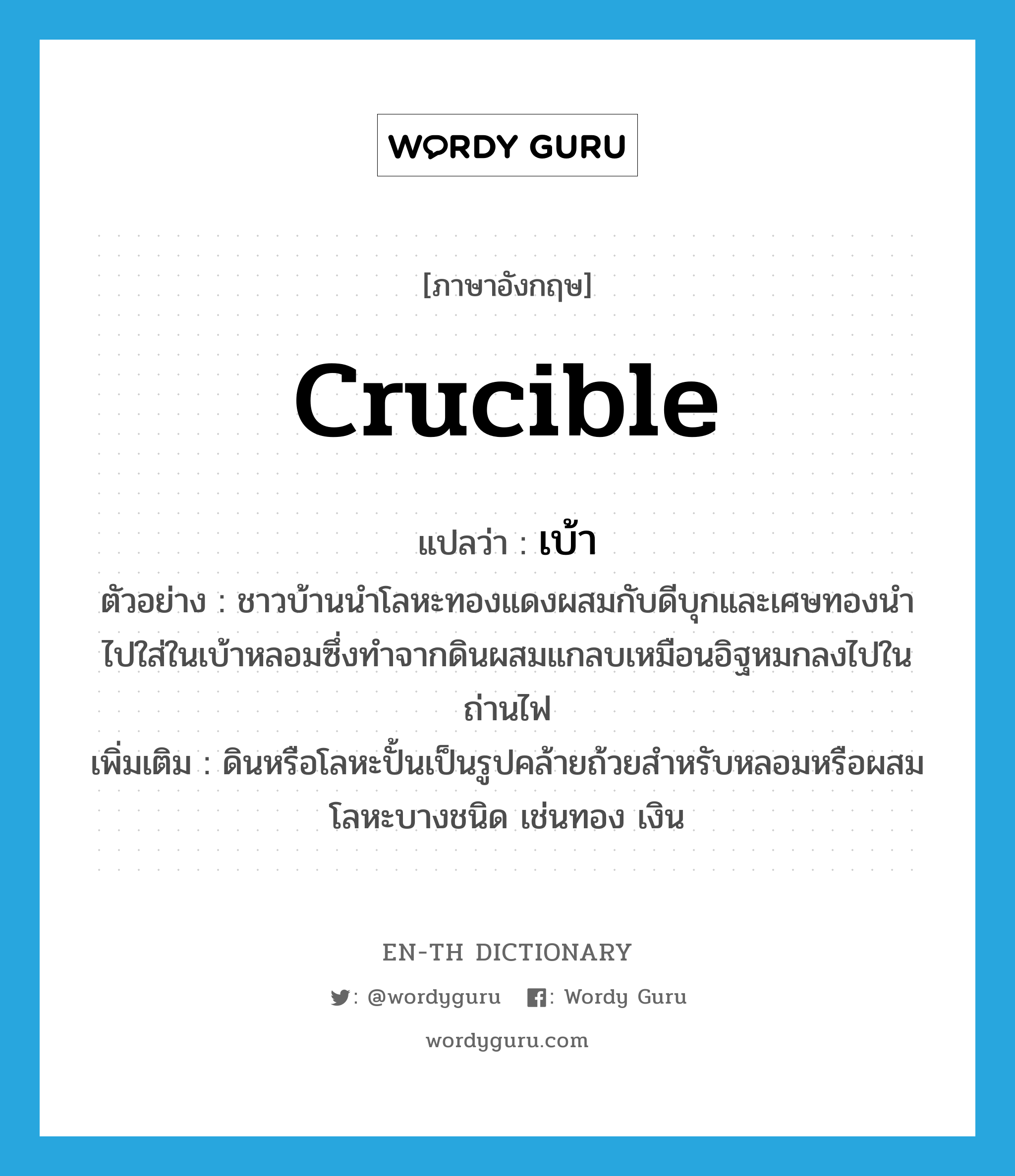 crucible แปลว่า?, คำศัพท์ภาษาอังกฤษ crucible แปลว่า เบ้า ประเภท N ตัวอย่าง ชาวบ้านนำโลหะทองแดงผสมกับดีบุกและเศษทองนำไปใส่ในเบ้าหลอมซึ่งทำจากดินผสมแกลบเหมือนอิฐหมกลงไปในถ่านไฟ เพิ่มเติม ดินหรือโลหะปั้นเป็นรูปคล้ายถ้วยสำหรับหลอมหรือผสมโลหะบางชนิด เช่นทอง เงิน หมวด N