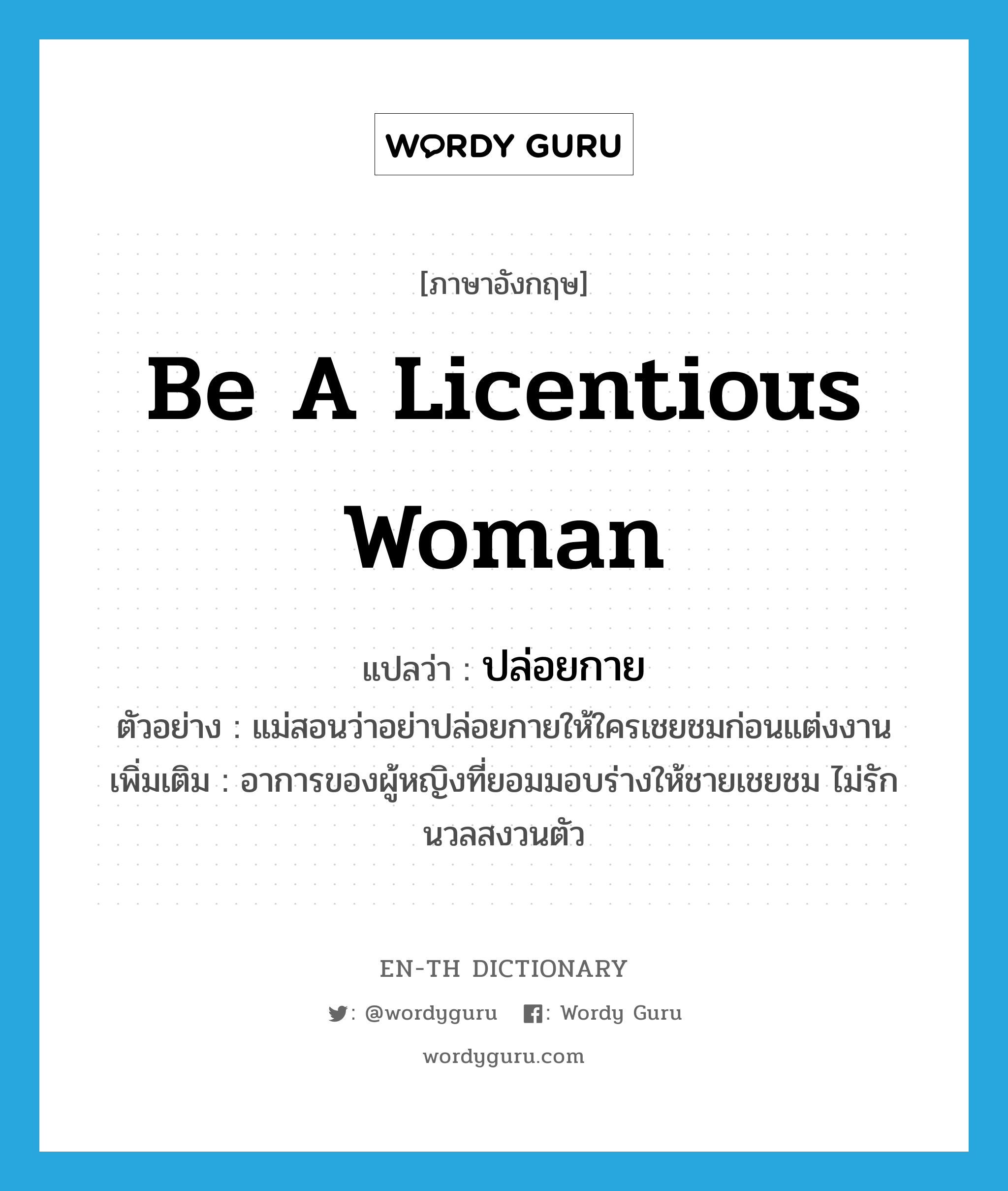 be a licentious woman แปลว่า?, คำศัพท์ภาษาอังกฤษ be a licentious woman แปลว่า ปล่อยกาย ประเภท V ตัวอย่าง แม่สอนว่าอย่าปล่อยกายให้ใครเชยชมก่อนแต่งงาน เพิ่มเติม อาการของผู้หญิงที่ยอมมอบร่างให้ชายเชยชม ไม่รักนวลสงวนตัว หมวด V