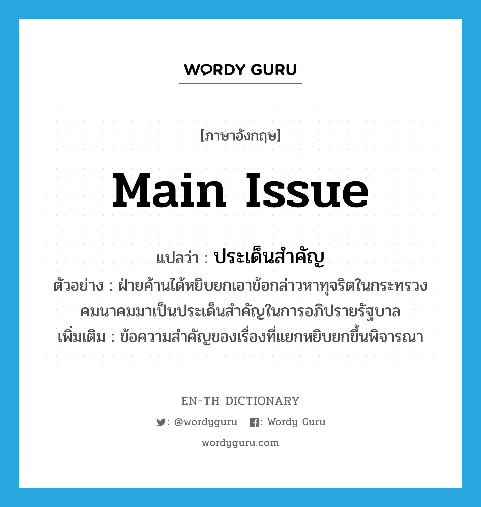 main issue แปลว่า?, คำศัพท์ภาษาอังกฤษ main issue แปลว่า ประเด็นสำคัญ ประเภท N ตัวอย่าง ฝ่ายค้านได้หยิบยกเอาข้อกล่าวหาทุจริตในกระทรวงคมนาคมมาเป็นประเด็นสำคัญในการอภิปรายรัฐบาล เพิ่มเติม ข้อความสำคัญของเรื่องที่แยกหยิบยกขึ้นพิจารณา หมวด N