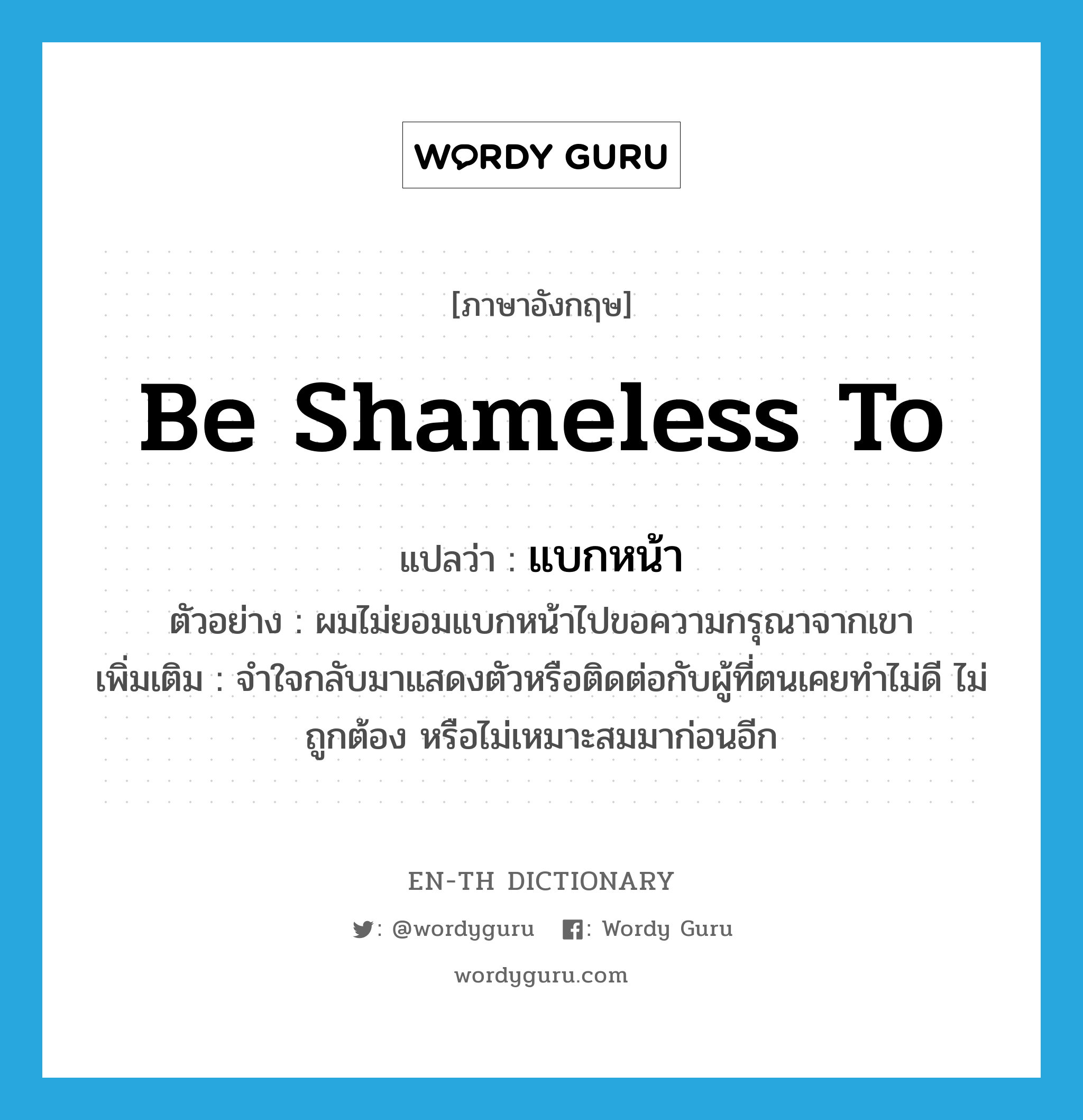 be shameless to แปลว่า?, คำศัพท์ภาษาอังกฤษ be shameless to แปลว่า แบกหน้า ประเภท V ตัวอย่าง ผมไม่ยอมแบกหน้าไปขอความกรุณาจากเขา เพิ่มเติม จำใจกลับมาแสดงตัวหรือติดต่อกับผู้ที่ตนเคยทำไม่ดี ไม่ถูกต้อง หรือไม่เหมาะสมมาก่อนอีก หมวด V