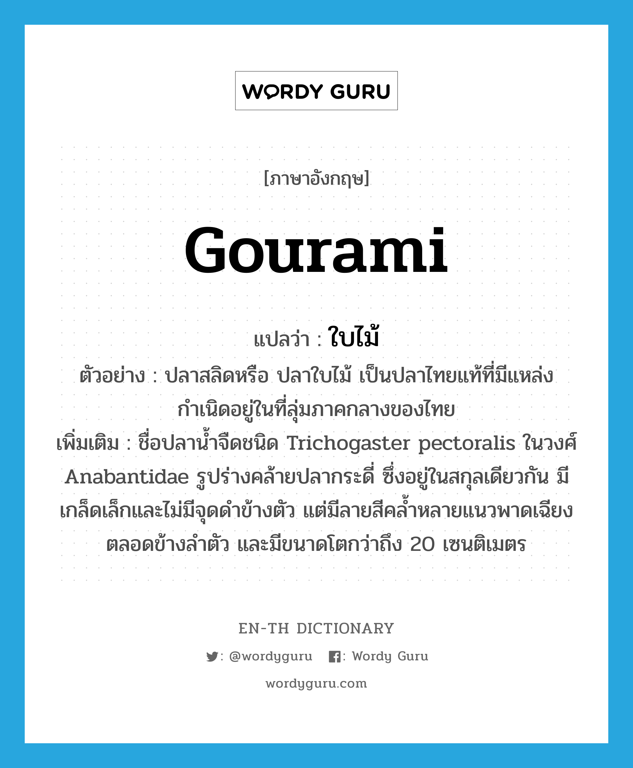 gourami แปลว่า?, คำศัพท์ภาษาอังกฤษ gourami แปลว่า ใบไม้ ประเภท N ตัวอย่าง ปลาสลิดหรือ ปลาใบไม้ เป็นปลาไทยแท้ที่มีแหล่งกำเนิดอยู่ในที่ลุ่มภาคกลางของไทย เพิ่มเติม ชื่อปลาน้ำจืดชนิด Trichogaster pectoralis ในวงศ์ Anabantidae รูปร่างคล้ายปลากระดี่ ซึ่งอยู่ในสกุลเดียวกัน มีเกล็ดเล็กและไม่มีจุดดำข้างตัว แต่มีลายสีคล้ำหลายแนวพาดเฉียงตลอดข้างลำตัว และมีขนาดโตกว่าถึง 20 เซนติเมตร หมวด N