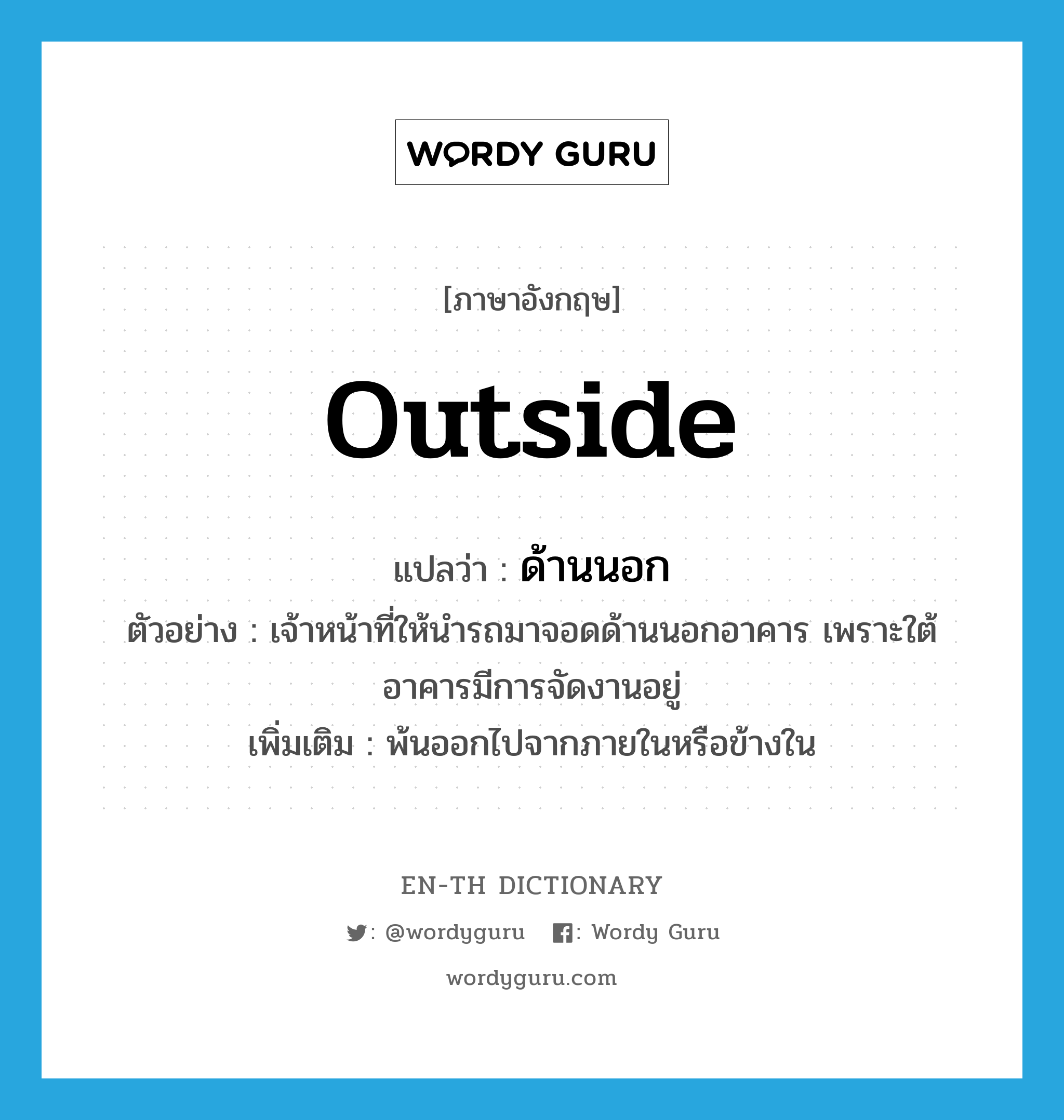 outside แปลว่า?, คำศัพท์ภาษาอังกฤษ outside แปลว่า ด้านนอก ประเภท N ตัวอย่าง เจ้าหน้าที่ให้นำรถมาจอดด้านนอกอาคาร เพราะใต้อาคารมีการจัดงานอยู่ เพิ่มเติม พ้นออกไปจากภายในหรือข้างใน หมวด N