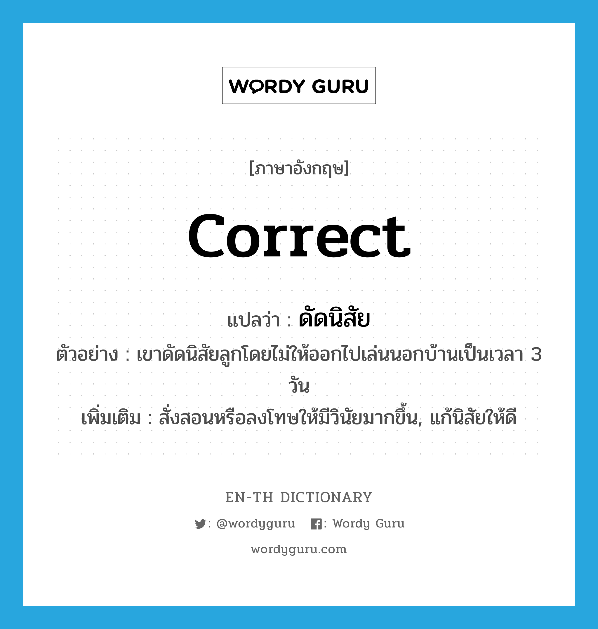 correct แปลว่า?, คำศัพท์ภาษาอังกฤษ correct แปลว่า ดัดนิสัย ประเภท V ตัวอย่าง เขาดัดนิสัยลูกโดยไม่ให้ออกไปเล่นนอกบ้านเป็นเวลา 3 วัน เพิ่มเติม สั่งสอนหรือลงโทษให้มีวินัยมากขึ้น, แก้นิสัยให้ดี หมวด V