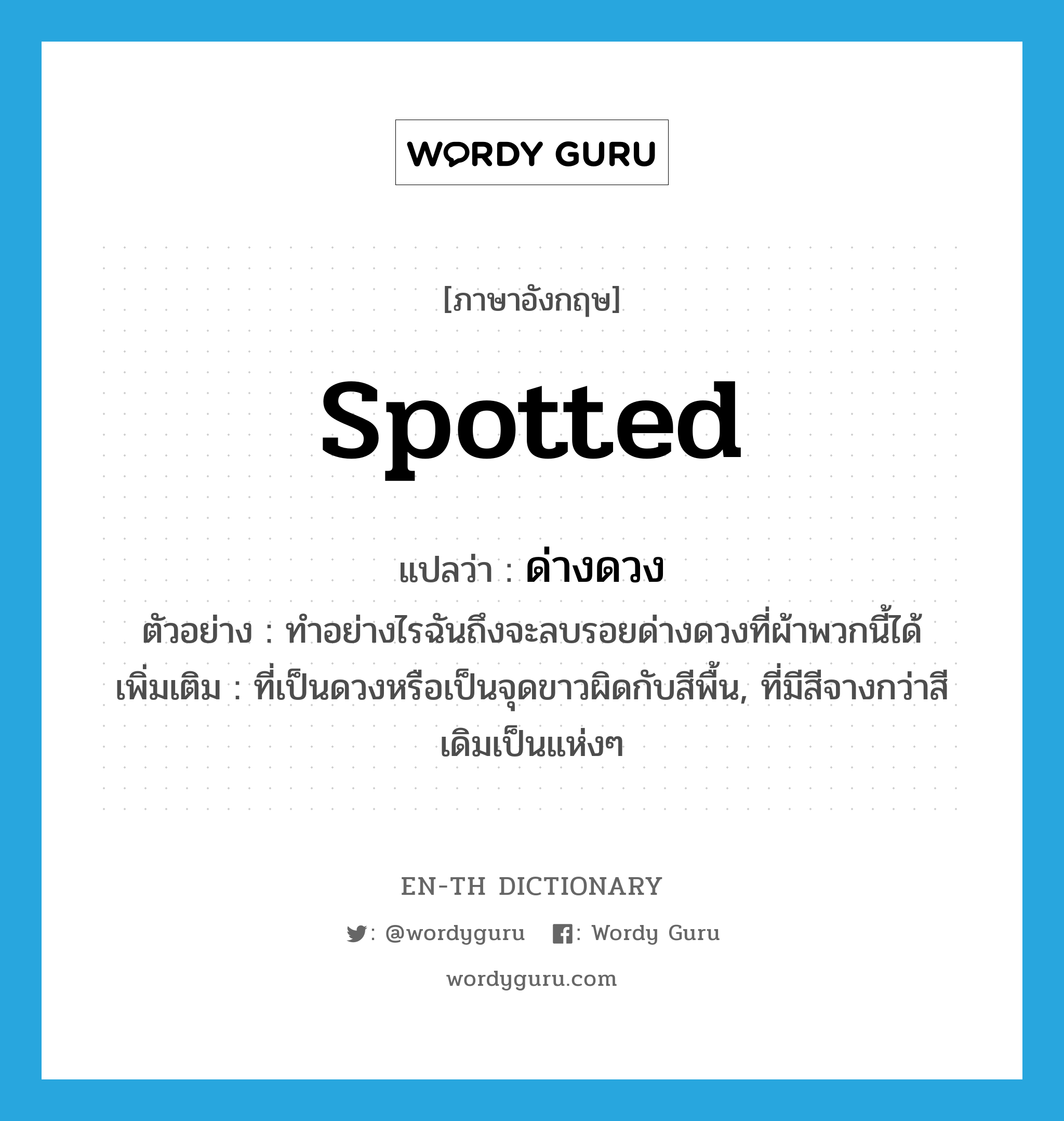 spotted แปลว่า?, คำศัพท์ภาษาอังกฤษ spotted แปลว่า ด่างดวง ประเภท ADJ ตัวอย่าง ทำอย่างไรฉันถึงจะลบรอยด่างดวงที่ผ้าพวกนี้ได้ เพิ่มเติม ที่เป็นดวงหรือเป็นจุดขาวผิดกับสีพื้น, ที่มีสีจางกว่าสีเดิมเป็นแห่งๆ หมวด ADJ