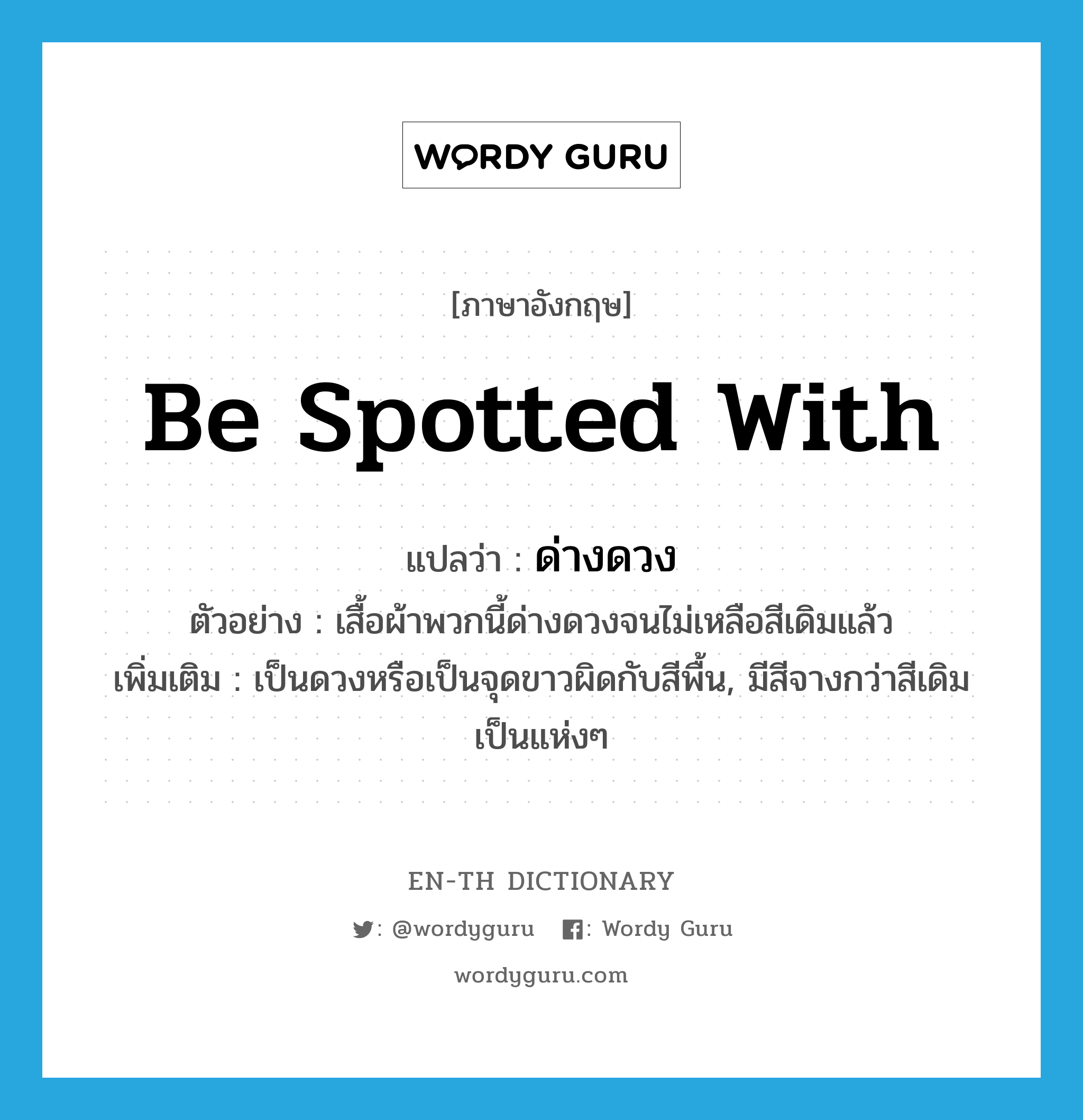 be spotted with แปลว่า?, คำศัพท์ภาษาอังกฤษ be spotted with แปลว่า ด่างดวง ประเภท V ตัวอย่าง เสื้อผ้าพวกนี้ด่างดวงจนไม่เหลือสีเดิมแล้ว เพิ่มเติม เป็นดวงหรือเป็นจุดขาวผิดกับสีพื้น, มีสีจางกว่าสีเดิมเป็นแห่งๆ หมวด V