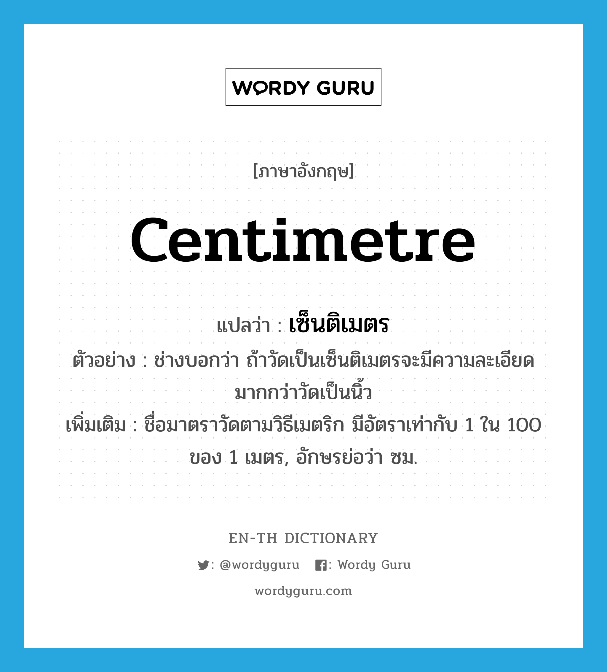 centimetre แปลว่า?, คำศัพท์ภาษาอังกฤษ centimetre แปลว่า เซ็นติเมตร ประเภท N ตัวอย่าง ช่างบอกว่า ถ้าวัดเป็นเซ็นติเมตรจะมีความละเอียดมากกว่าวัดเป็นนิ้ว เพิ่มเติม ชื่อมาตราวัดตามวิธีเมตริก มีอัตราเท่ากับ 1 ใน 100 ของ 1 เมตร, อักษรย่อว่า ซม. หมวด N