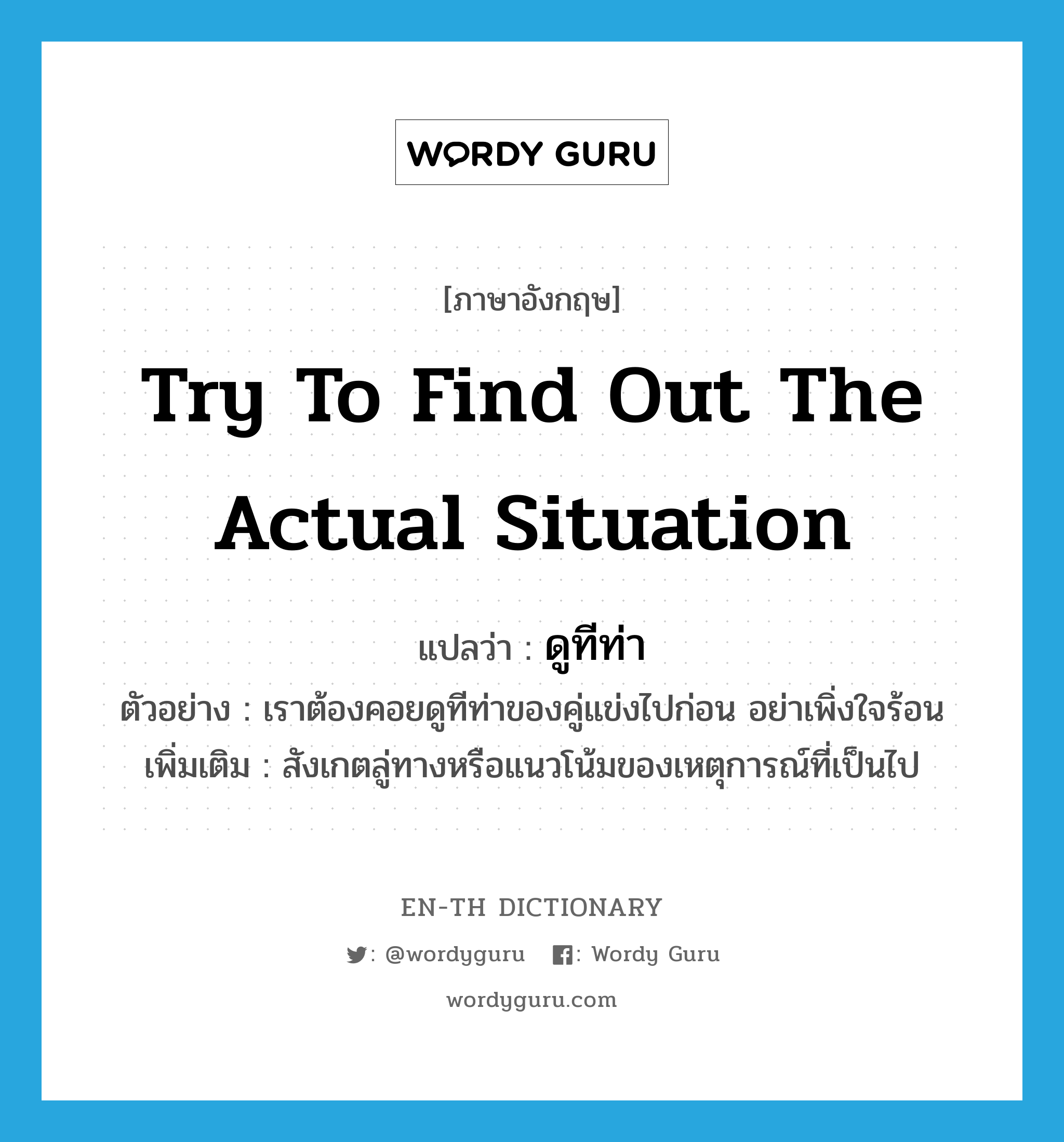 try to find out the actual situation แปลว่า?, คำศัพท์ภาษาอังกฤษ try to find out the actual situation แปลว่า ดูทีท่า ประเภท V ตัวอย่าง เราต้องคอยดูทีท่าของคู่แข่งไปก่อน อย่าเพิ่งใจร้อน เพิ่มเติม สังเกตลู่ทางหรือแนวโน้มของเหตุการณ์ที่เป็นไป หมวด V