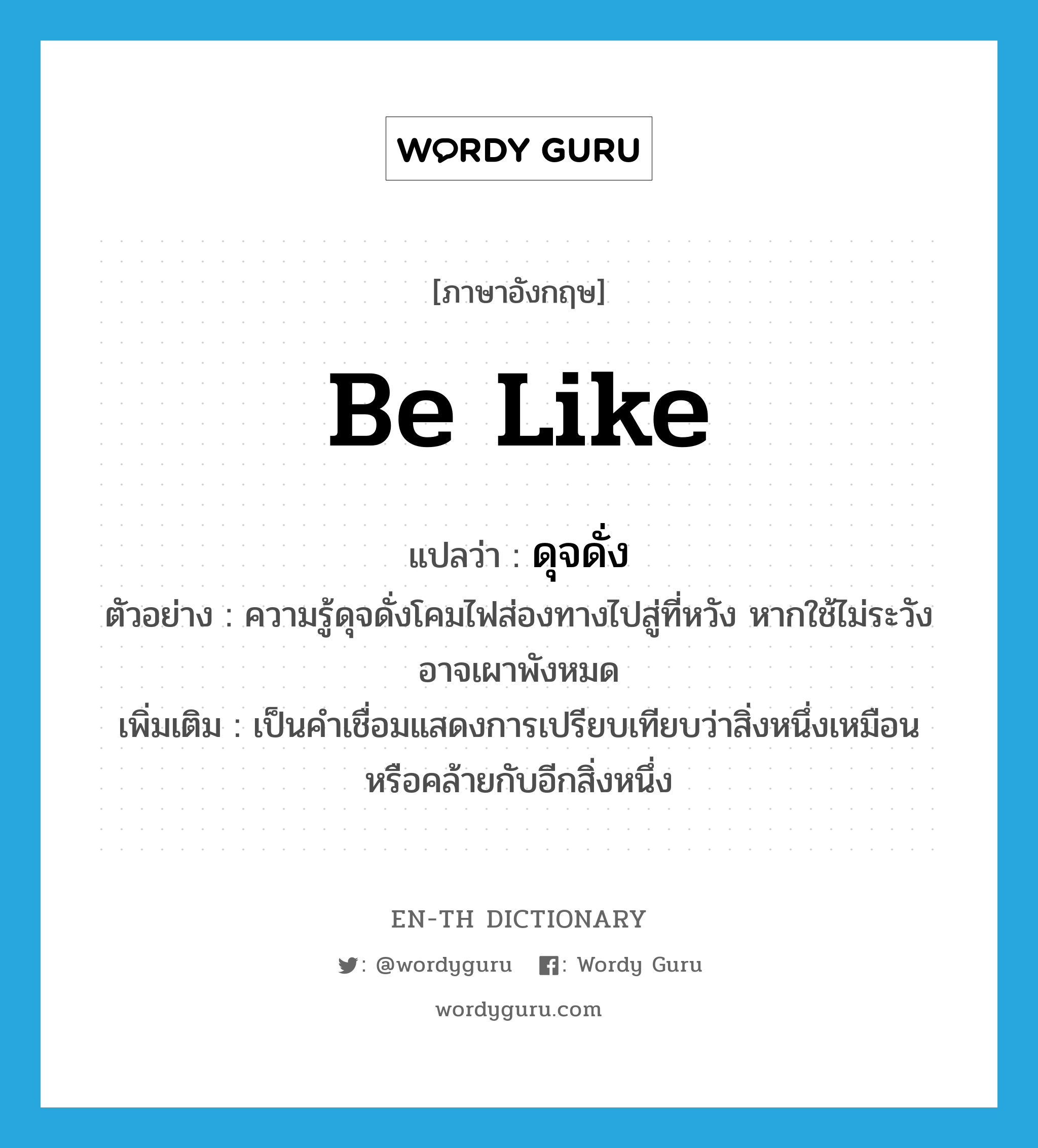 be like แปลว่า?, คำศัพท์ภาษาอังกฤษ be like แปลว่า ดุจดั่ง ประเภท V ตัวอย่าง ความรู้ดุจดั่งโคมไฟส่องทางไปสู่ที่หวัง หากใช้ไม่ระวังอาจเผาพังหมด เพิ่มเติม เป็นคำเชื่อมแสดงการเปรียบเทียบว่าสิ่งหนึ่งเหมือนหรือคล้ายกับอีกสิ่งหนึ่ง หมวด V