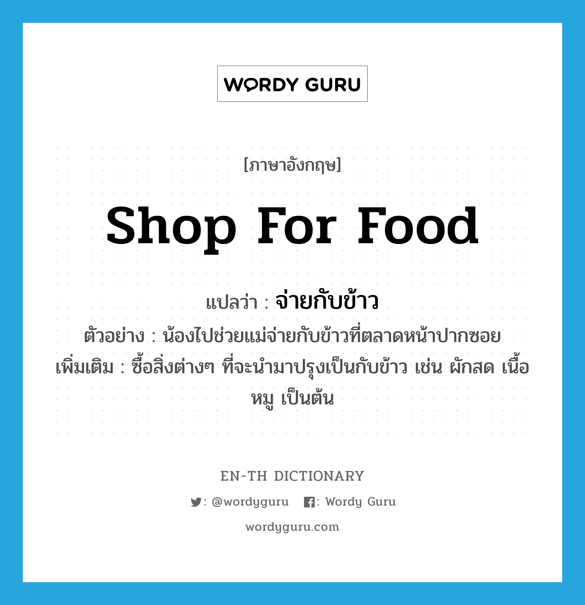 shop for food แปลว่า?, คำศัพท์ภาษาอังกฤษ shop for food แปลว่า จ่ายกับข้าว ประเภท V ตัวอย่าง น้องไปช่วยแม่จ่ายกับข้าวที่ตลาดหน้าปากซอย เพิ่มเติม ซื้อสิ่งต่างๆ ที่จะนำมาปรุงเป็นกับข้าว เช่น ผักสด เนื้อหมู เป็นต้น หมวด V