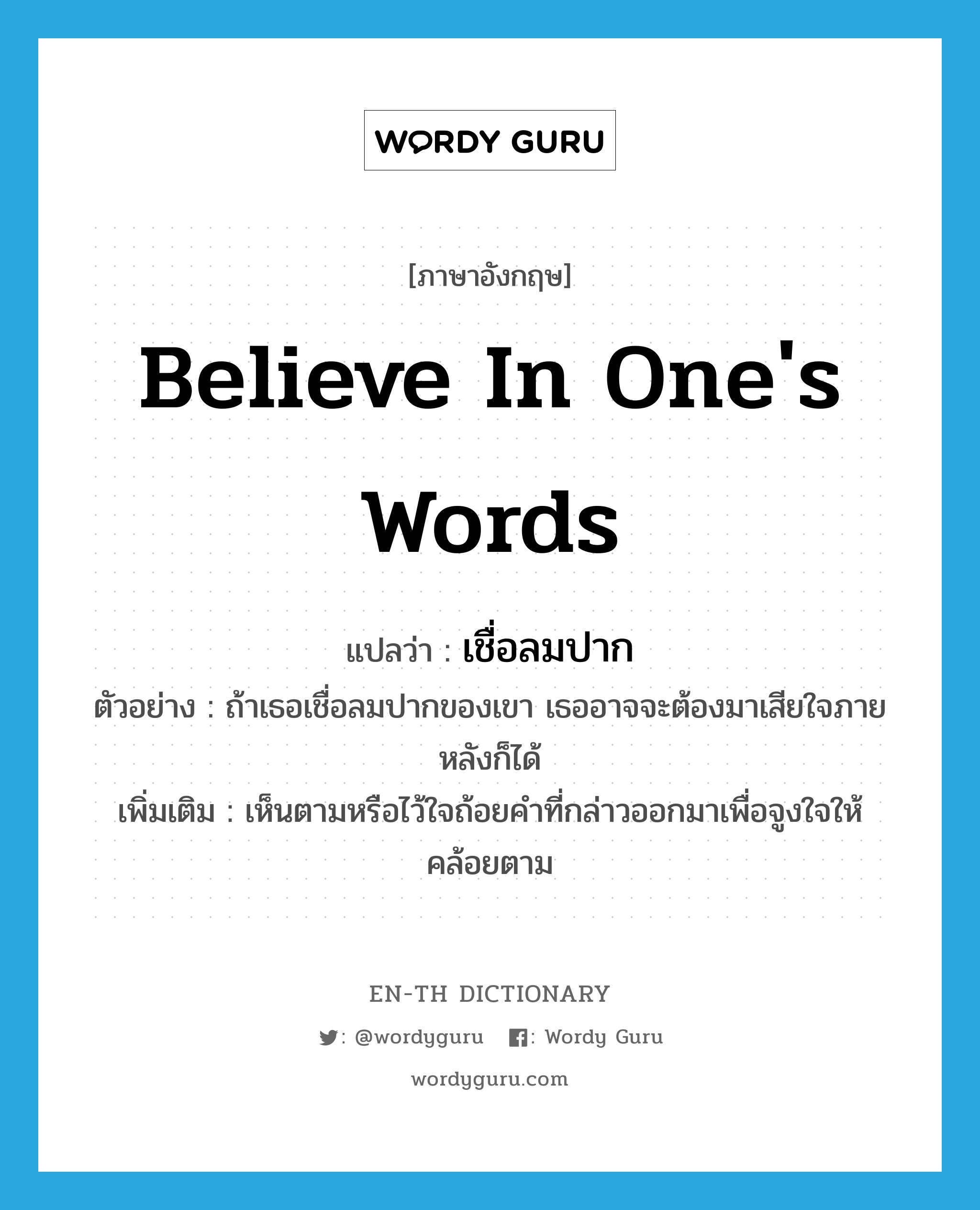 believe in one&#39;s words แปลว่า?, คำศัพท์ภาษาอังกฤษ believe in one&#39;s words แปลว่า เชื่อลมปาก ประเภท V ตัวอย่าง ถ้าเธอเชื่อลมปากของเขา เธออาจจะต้องมาเสียใจภายหลังก็ได้ เพิ่มเติม เห็นตามหรือไว้ใจถ้อยคำที่กล่าวออกมาเพื่อจูงใจให้คล้อยตาม หมวด V