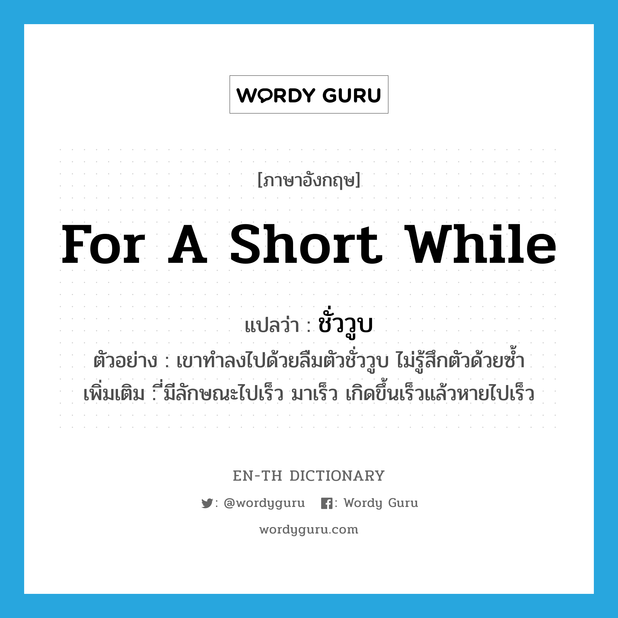 for a short while แปลว่า?, คำศัพท์ภาษาอังกฤษ for a short while แปลว่า ชั่ววูบ ประเภท ADV ตัวอย่าง เขาทำลงไปด้วยลืมตัวชั่ววูบ ไม่รู้สึกตัวด้วยซ้ำ เพิ่มเติม ี่มีลักษณะไปเร็ว มาเร็ว เกิดขึ้นเร็วแล้วหายไปเร็ว หมวด ADV