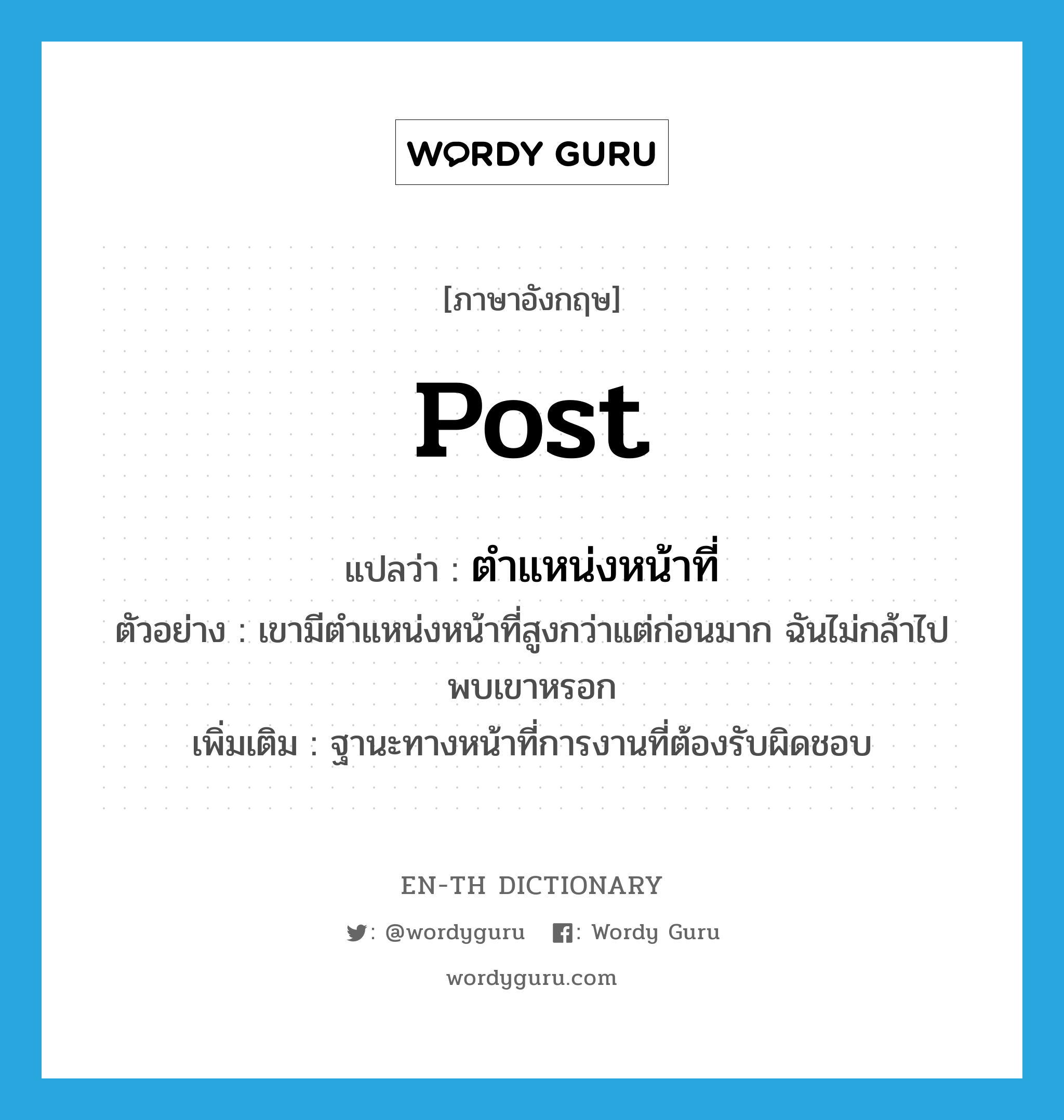 post แปลว่า?, คำศัพท์ภาษาอังกฤษ post แปลว่า ตำแหน่งหน้าที่ ประเภท N ตัวอย่าง เขามีตำแหน่งหน้าที่สูงกว่าแต่ก่อนมาก ฉันไม่กล้าไปพบเขาหรอก เพิ่มเติม ฐานะทางหน้าที่การงานที่ต้องรับผิดชอบ หมวด N