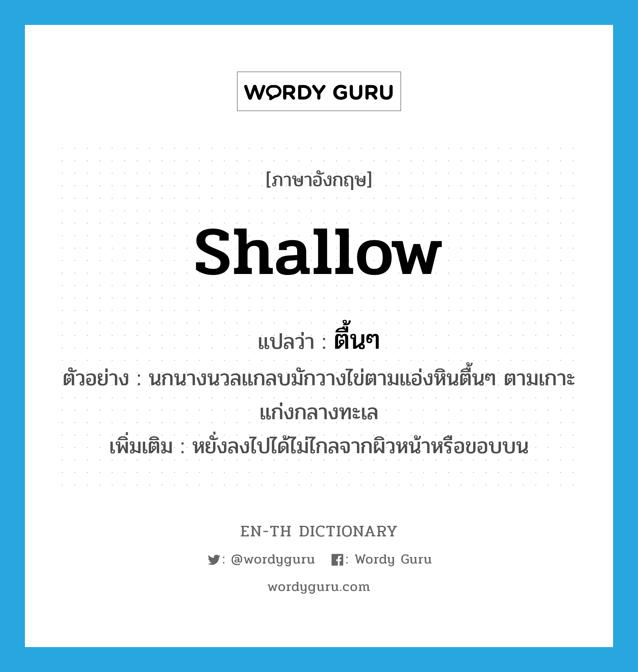 shallow แปลว่า?, คำศัพท์ภาษาอังกฤษ shallow แปลว่า ตื้นๆ ประเภท ADJ ตัวอย่าง นกนางนวลแกลบมักวางไข่ตามแอ่งหินตื้นๆ ตามเกาะแก่งกลางทะเล เพิ่มเติม หยั่งลงไปได้ไม่ไกลจากผิวหน้าหรือขอบบน หมวด ADJ