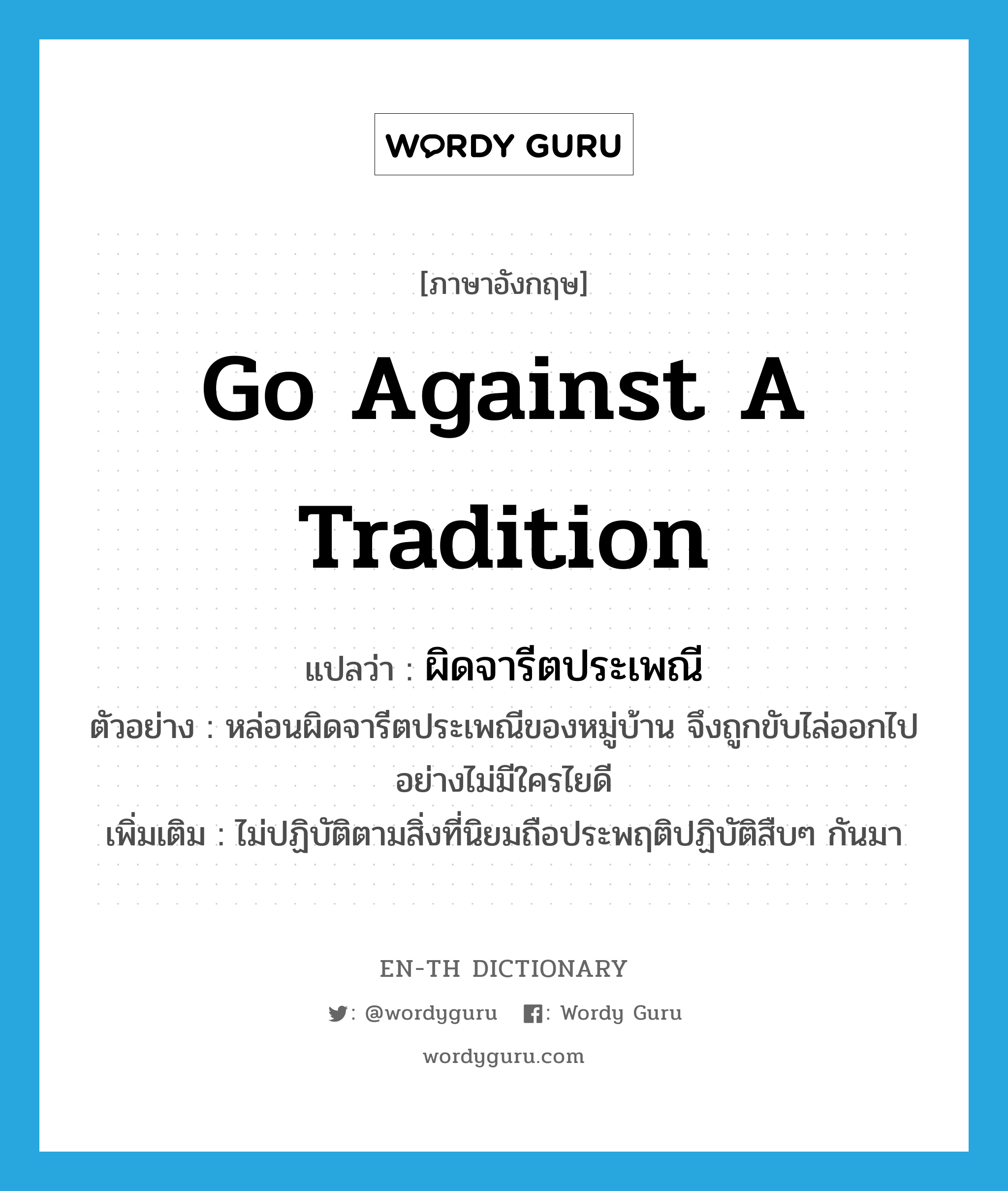 go against a tradition แปลว่า?, คำศัพท์ภาษาอังกฤษ go against a tradition แปลว่า ผิดจารีตประเพณี ประเภท V ตัวอย่าง หล่อนผิดจารีตประเพณีของหมู่บ้าน จึงถูกขับไล่ออกไปอย่างไม่มีใครไยดี เพิ่มเติม ไม่ปฏิบัติตามสิ่งที่นิยมถือประพฤติปฏิบัติสืบๆ กันมา หมวด V