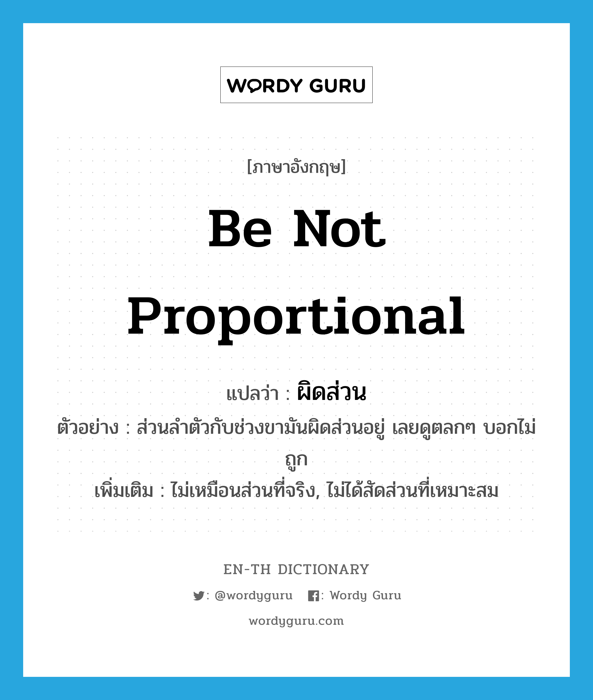 be not proportional แปลว่า?, คำศัพท์ภาษาอังกฤษ be not proportional แปลว่า ผิดส่วน ประเภท V ตัวอย่าง ส่วนลำตัวกับช่วงขามันผิดส่วนอยู่ เลยดูตลกๆ บอกไม่ถูก เพิ่มเติม ไม่เหมือนส่วนที่จริง, ไม่ได้สัดส่วนที่เหมาะสม หมวด V