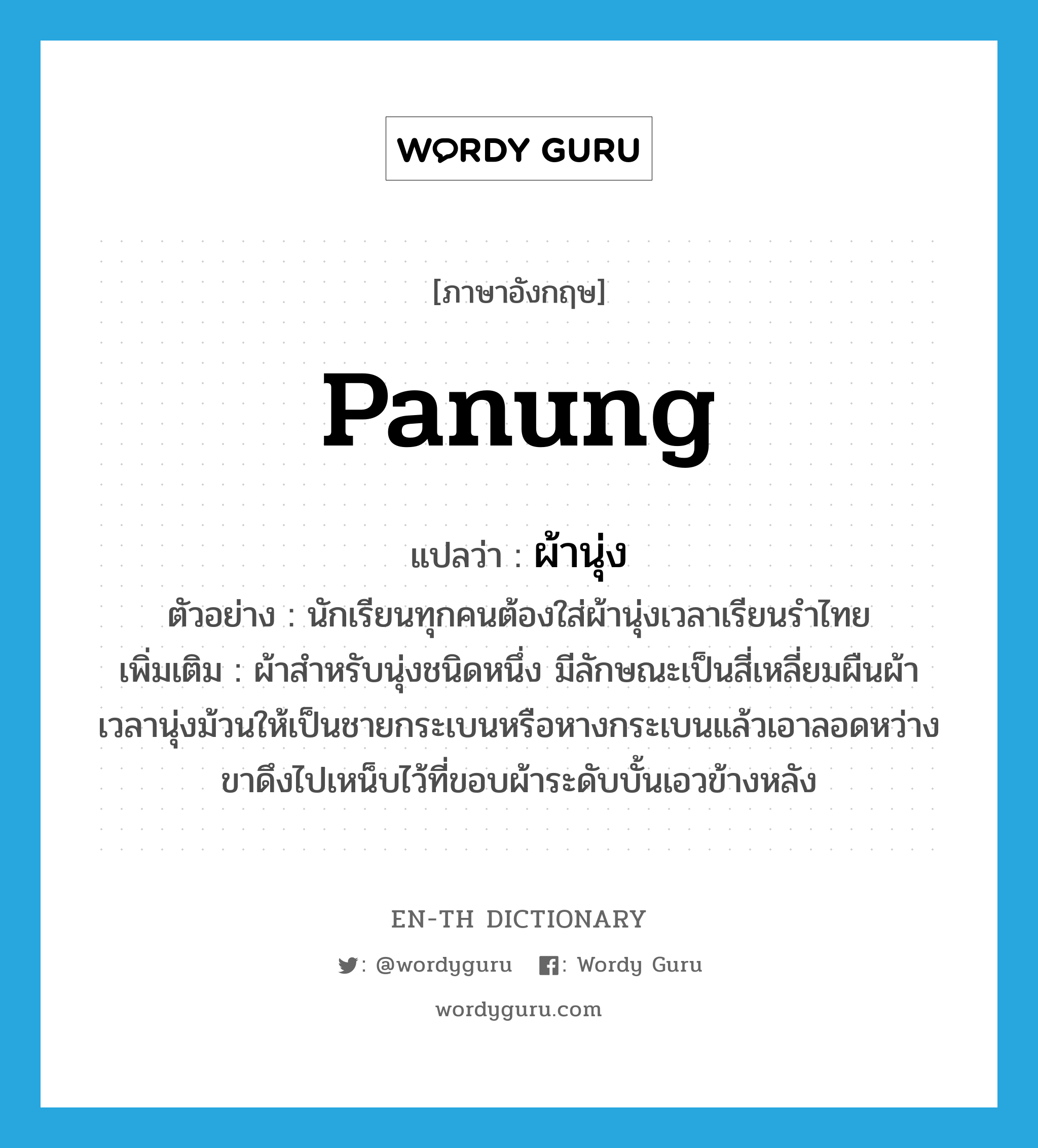 panung แปลว่า?, คำศัพท์ภาษาอังกฤษ panung แปลว่า ผ้านุ่ง ประเภท N ตัวอย่าง นักเรียนทุกคนต้องใส่ผ้านุ่งเวลาเรียนรำไทย เพิ่มเติม ผ้าสําหรับนุ่งชนิดหนึ่ง มีลักษณะเป็นสี่เหลี่ยมผืนผ้า เวลานุ่งม้วนให้เป็นชายกระเบนหรือหางกระเบนแล้วเอาลอดหว่างขาดึงไปเหน็บไว้ที่ขอบผ้าระดับบั้นเอวข้างหลัง หมวด N