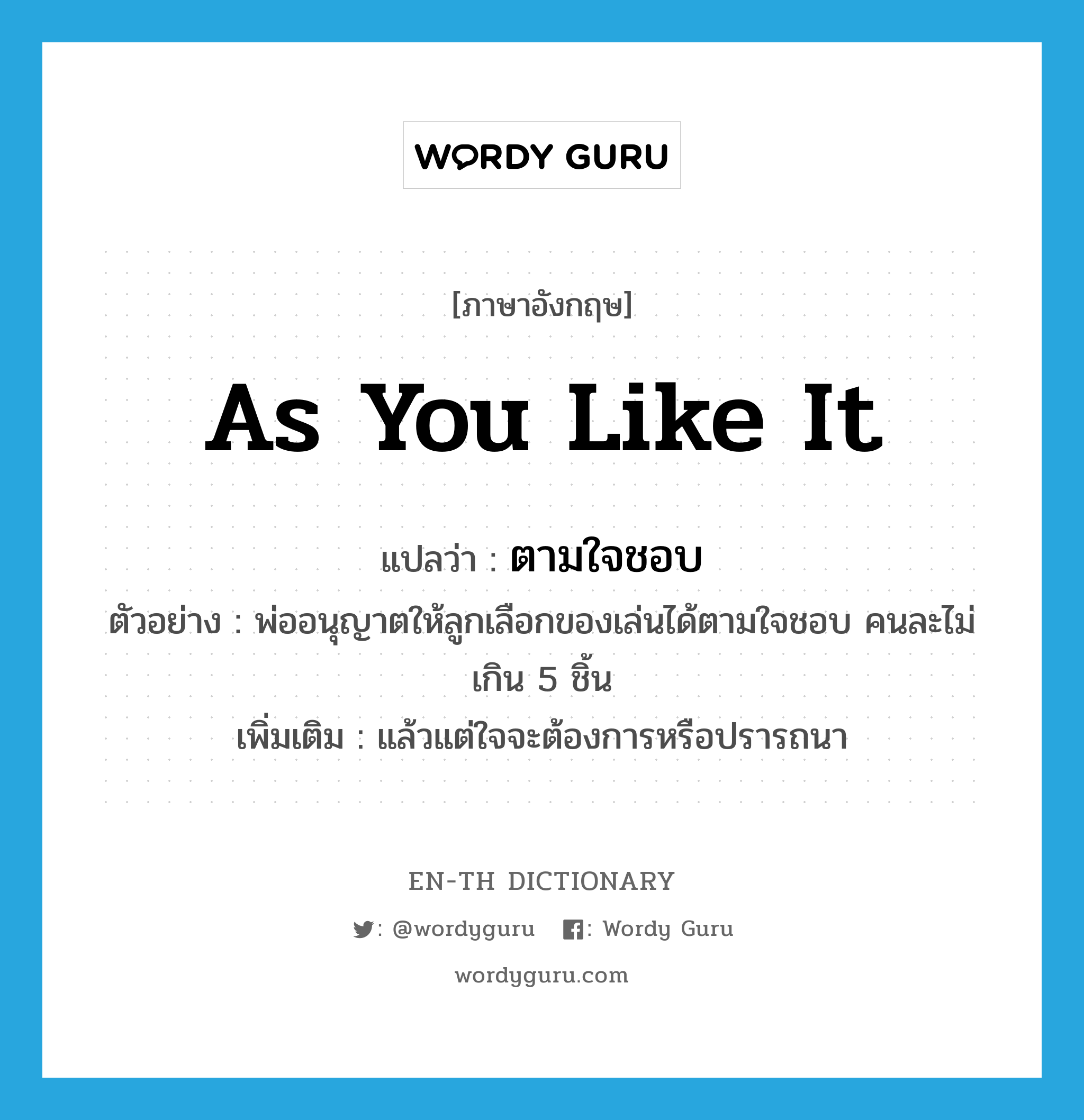 as you like it แปลว่า?, คำศัพท์ภาษาอังกฤษ as you like it แปลว่า ตามใจชอบ ประเภท ADV ตัวอย่าง พ่ออนุญาตให้ลูกเลือกของเล่นได้ตามใจชอบ คนละไม่เกิน 5 ชิ้น เพิ่มเติม แล้วแต่ใจจะต้องการหรือปรารถนา หมวด ADV