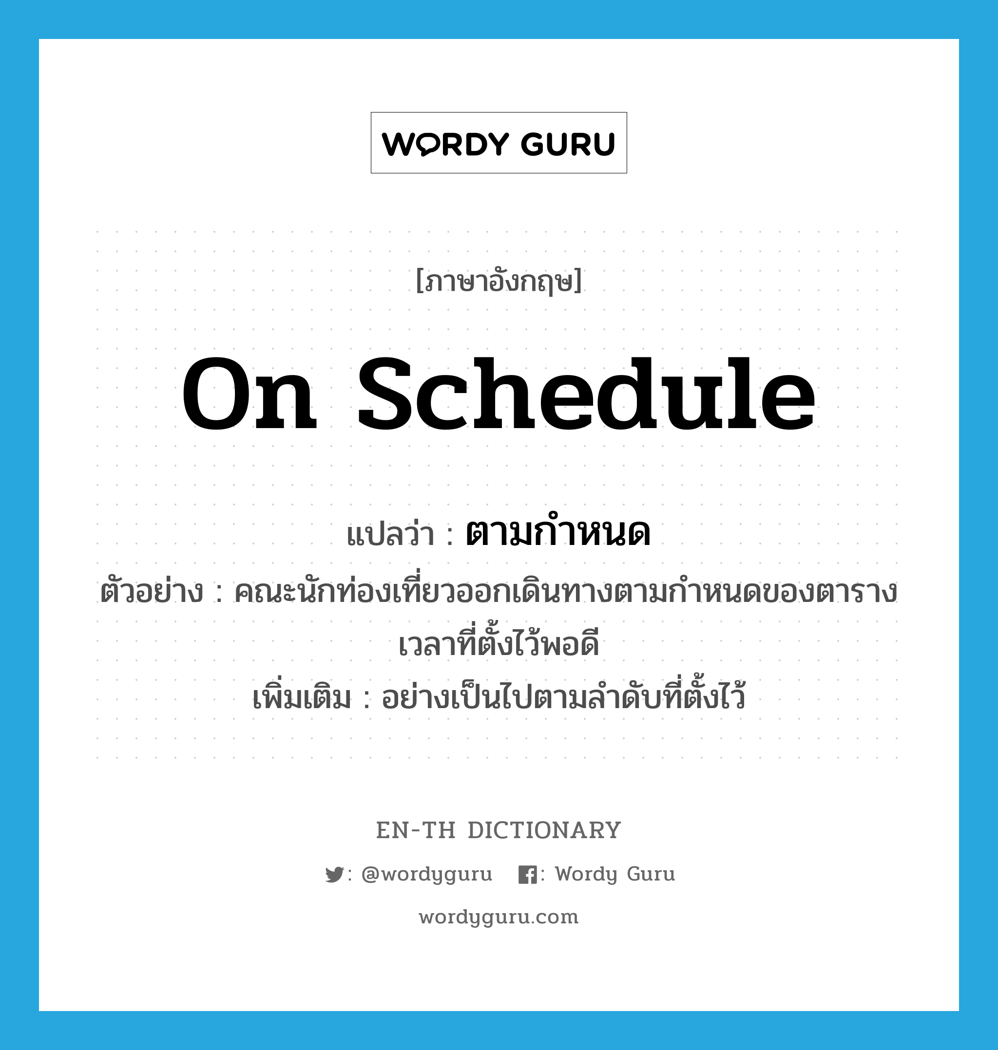 on schedule แปลว่า?, คำศัพท์ภาษาอังกฤษ on schedule แปลว่า ตามกำหนด ประเภท ADV ตัวอย่าง คณะนักท่องเที่ยวออกเดินทางตามกำหนดของตารางเวลาที่ตั้งไว้พอดี เพิ่มเติม อย่างเป็นไปตามลำดับที่ตั้งไว้ หมวด ADV