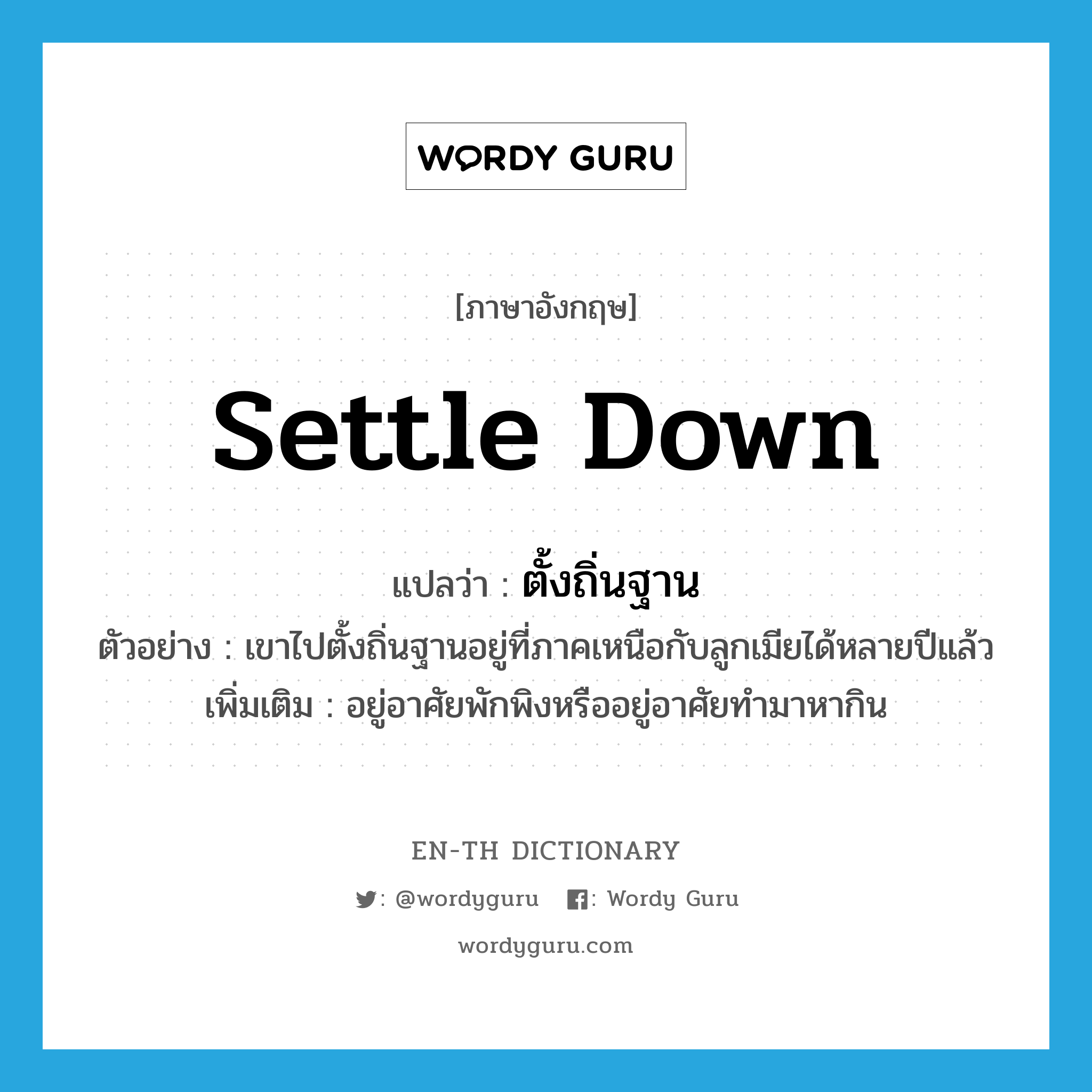 settle down แปลว่า?, คำศัพท์ภาษาอังกฤษ settle down แปลว่า ตั้งถิ่นฐาน ประเภท V ตัวอย่าง เขาไปตั้งถิ่นฐานอยู่ที่ภาคเหนือกับลูกเมียได้หลายปีแล้ว เพิ่มเติม อยู่อาศัยพักพิงหรืออยู่อาศัยทำมาหากิน หมวด V