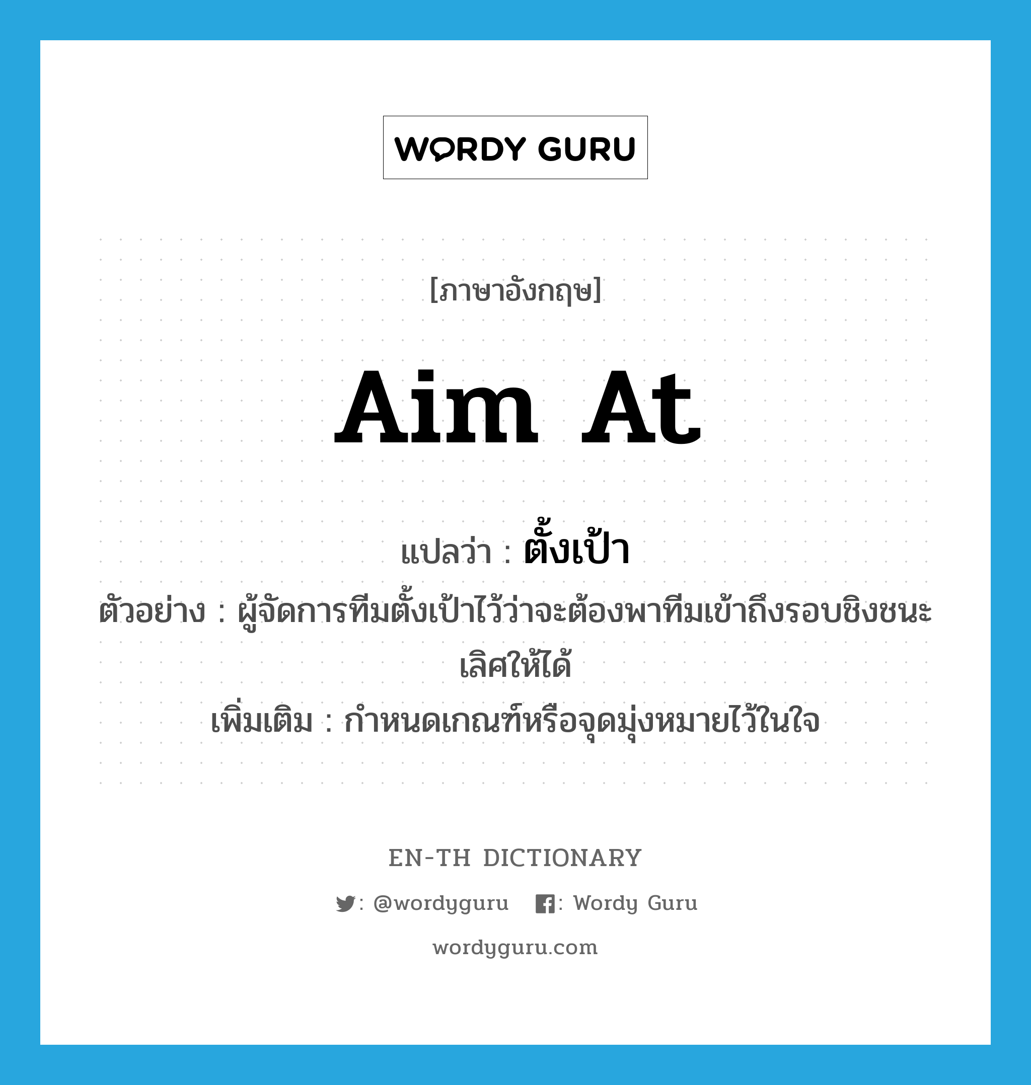 aim at แปลว่า?, คำศัพท์ภาษาอังกฤษ aim at แปลว่า ตั้งเป้า ประเภท V ตัวอย่าง ผู้จัดการทีมตั้งเป้าไว้ว่าจะต้องพาทีมเข้าถึงรอบชิงชนะเลิศให้ได้ เพิ่มเติม กำหนดเกณฑ์หรือจุดมุ่งหมายไว้ในใจ หมวด V