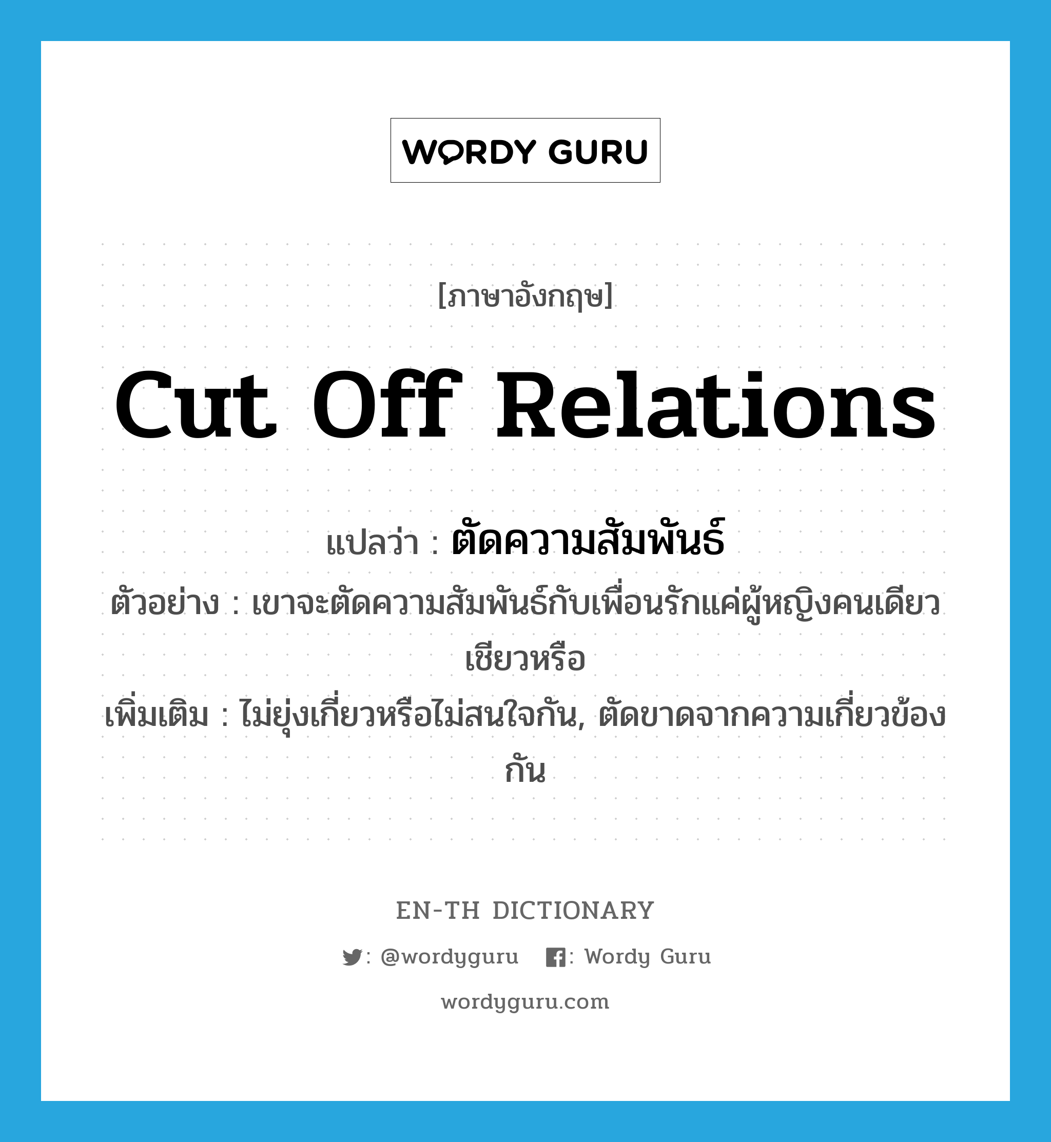 cut off relations แปลว่า?, คำศัพท์ภาษาอังกฤษ cut off relations แปลว่า ตัดความสัมพันธ์ ประเภท V ตัวอย่าง เขาจะตัดความสัมพันธ์กับเพื่อนรักแค่ผู้หญิงคนเดียวเชียวหรือ เพิ่มเติม ไม่ยุ่งเกี่ยวหรือไม่สนใจกัน, ตัดขาดจากความเกี่ยวข้องกัน หมวด V