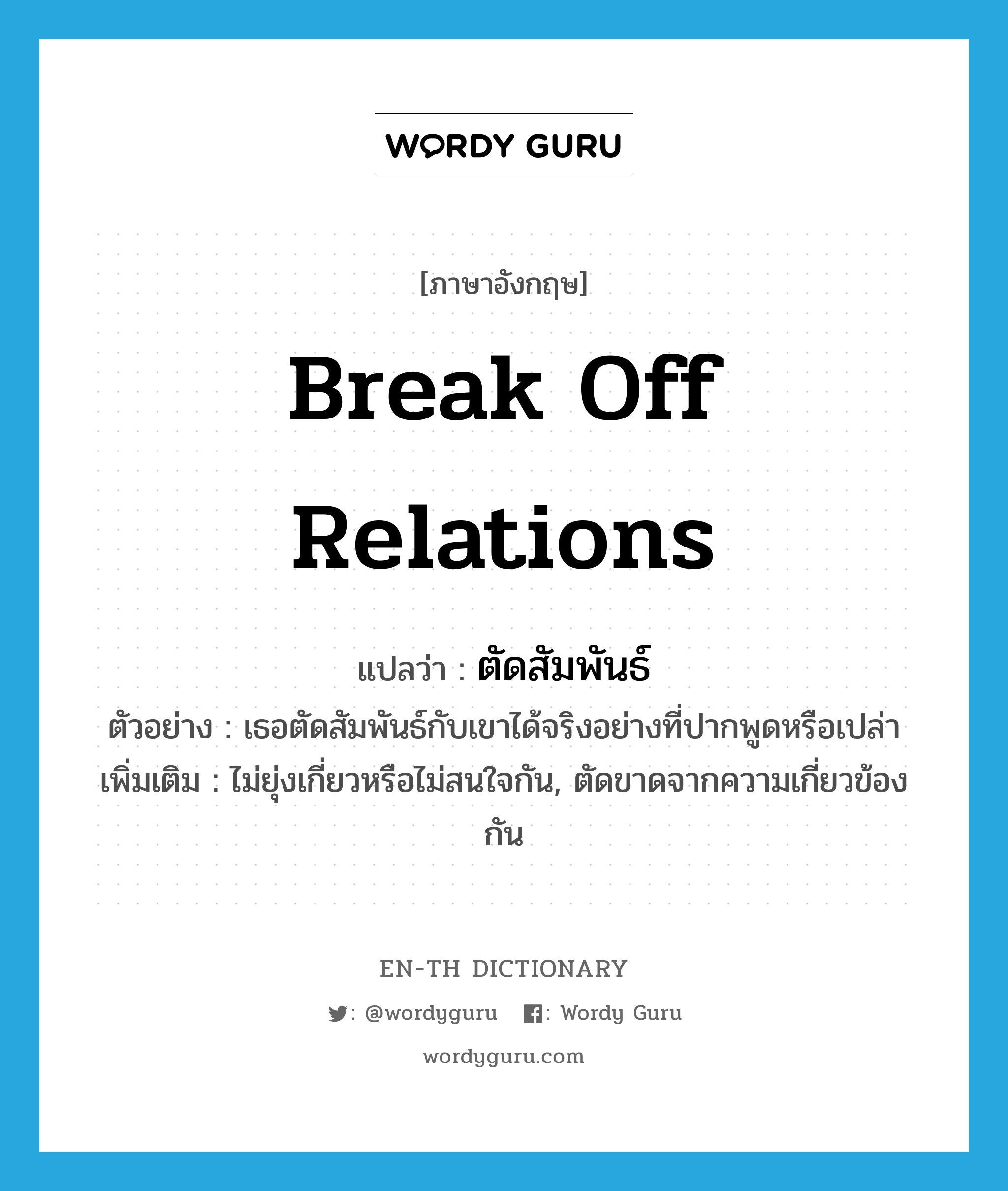 break off relations แปลว่า?, คำศัพท์ภาษาอังกฤษ break off relations แปลว่า ตัดสัมพันธ์ ประเภท V ตัวอย่าง เธอตัดสัมพันธ์กับเขาได้จริงอย่างที่ปากพูดหรือเปล่า เพิ่มเติม ไม่ยุ่งเกี่ยวหรือไม่สนใจกัน, ตัดขาดจากความเกี่ยวข้องกัน หมวด V