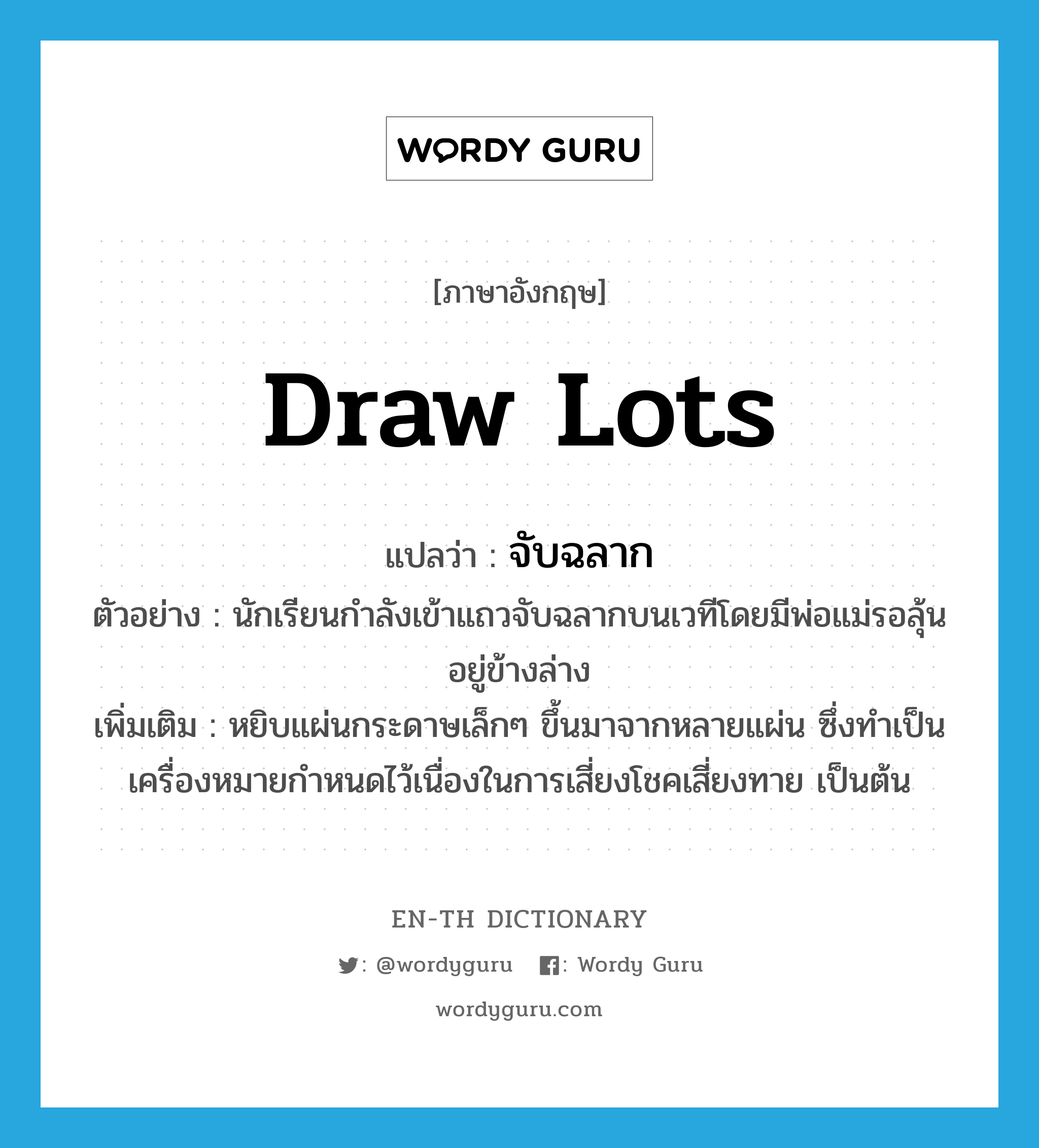 draw lots แปลว่า?, คำศัพท์ภาษาอังกฤษ draw lots แปลว่า จับฉลาก ประเภท V ตัวอย่าง นักเรียนกำลังเข้าแถวจับฉลากบนเวทีโดยมีพ่อแม่รอลุ้นอยู่ข้างล่าง เพิ่มเติม หยิบแผ่นกระดาษเล็กๆ ขึ้นมาจากหลายแผ่น ซึ่งทำเป็นเครื่องหมายกำหนดไว้เนื่องในการเสี่ยงโชคเสี่ยงทาย เป็นต้น หมวด V