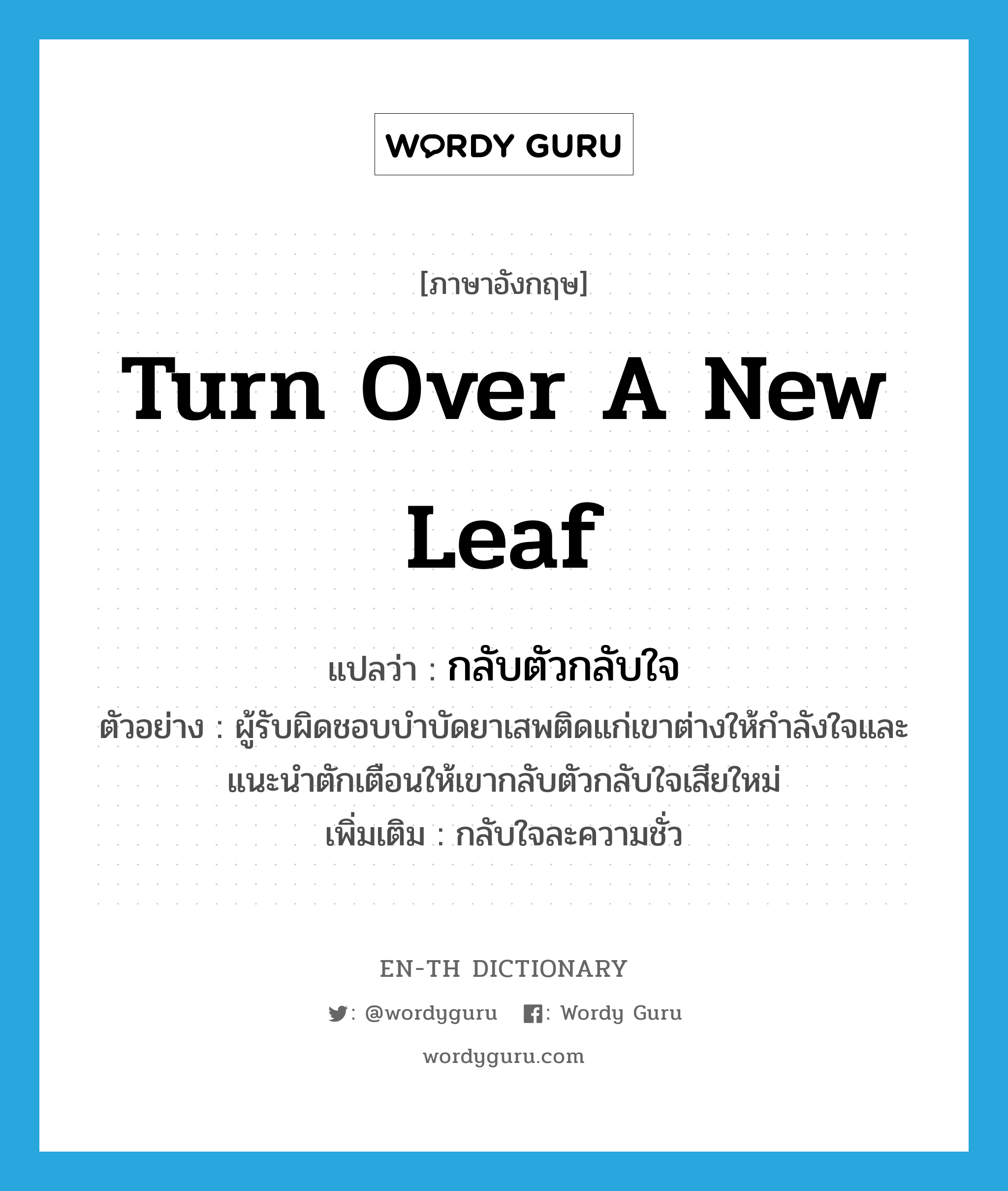 turn over a new leaf แปลว่า?, คำศัพท์ภาษาอังกฤษ turn over a new leaf แปลว่า กลับตัวกลับใจ ประเภท V ตัวอย่าง ผู้รับผิดชอบบำบัดยาเสพติดแก่เขาต่างให้กำลังใจและแนะนำตักเตือนให้เขากลับตัวกลับใจเสียใหม่ เพิ่มเติม กลับใจละความชั่ว หมวด V