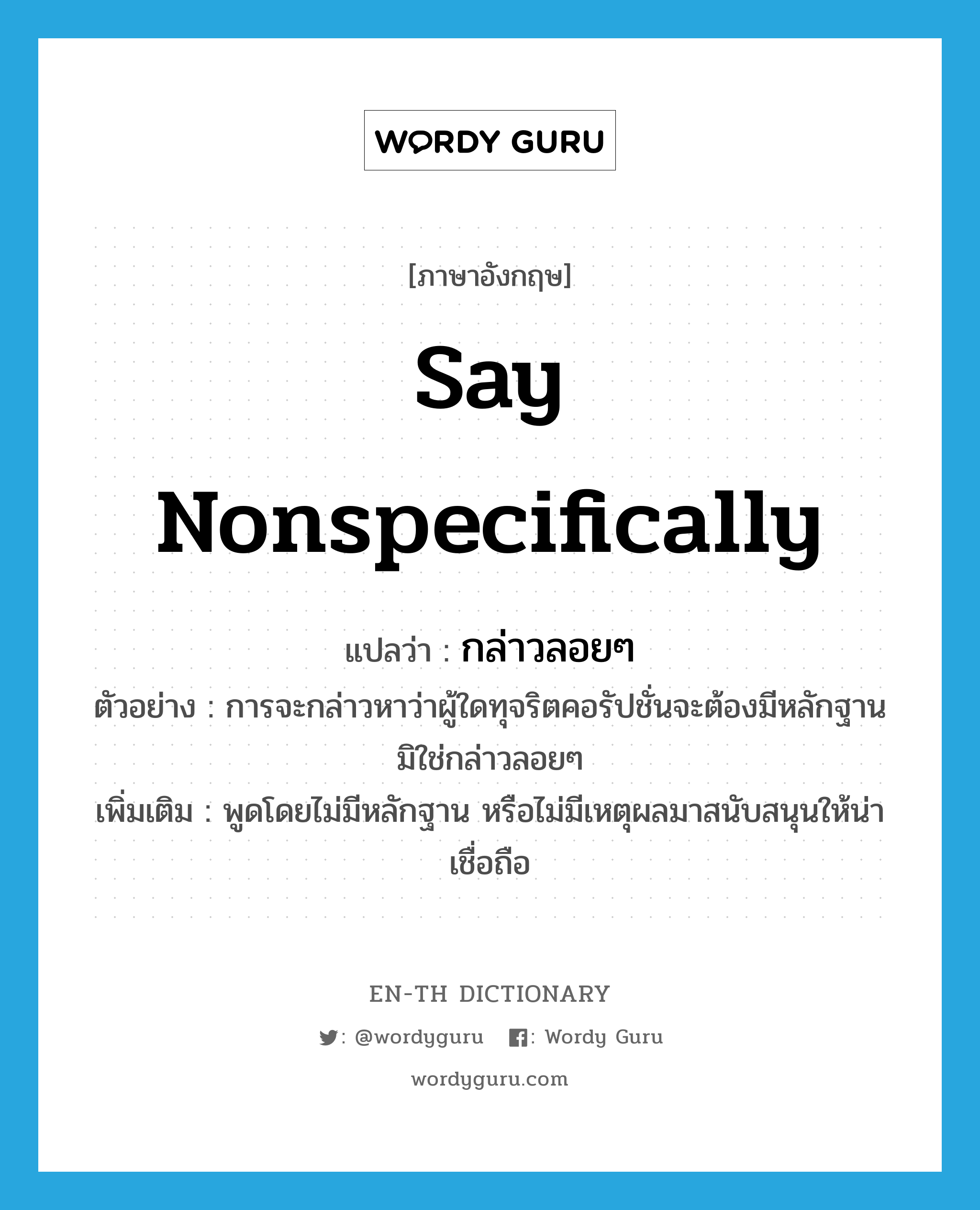 say nonspecifically แปลว่า?, คำศัพท์ภาษาอังกฤษ say nonspecifically แปลว่า กล่าวลอยๆ ประเภท V ตัวอย่าง การจะกล่าวหาว่าผู้ใดทุจริตคอรัปชั่นจะต้องมีหลักฐานมิใช่กล่าวลอยๆ เพิ่มเติม พูดโดยไม่มีหลักฐาน หรือไม่มีเหตุผลมาสนับสนุนให้น่าเชื่อถือ หมวด V