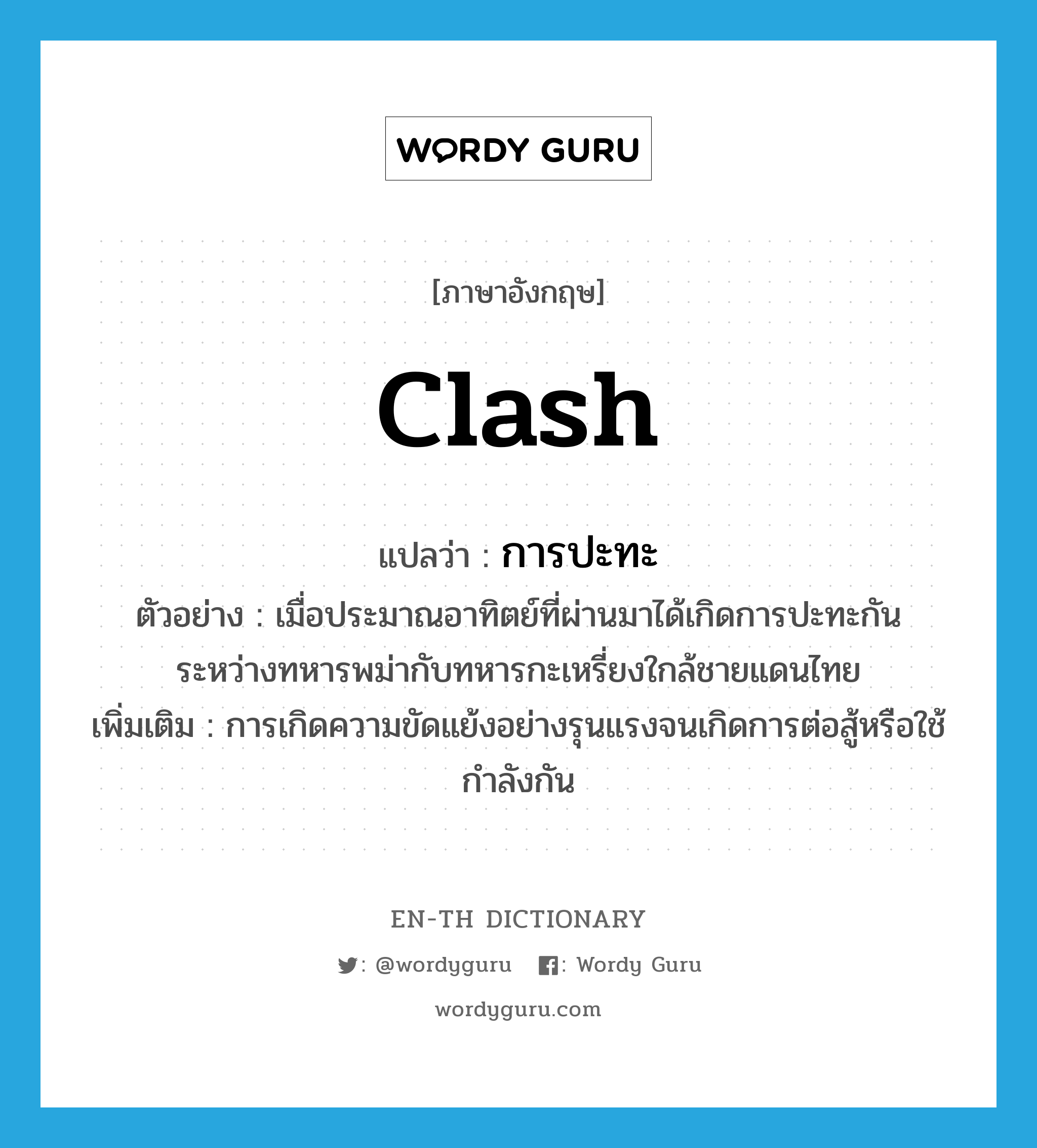 clash แปลว่า?, คำศัพท์ภาษาอังกฤษ clash แปลว่า การปะทะ ประเภท N ตัวอย่าง เมื่อประมาณอาทิตย์ที่ผ่านมาได้เกิดการปะทะกันระหว่างทหารพม่ากับทหารกะเหรี่ยงใกล้ชายแดนไทย เพิ่มเติม การเกิดความขัดแย้งอย่างรุนแรงจนเกิดการต่อสู้หรือใช้กำลังกัน หมวด N