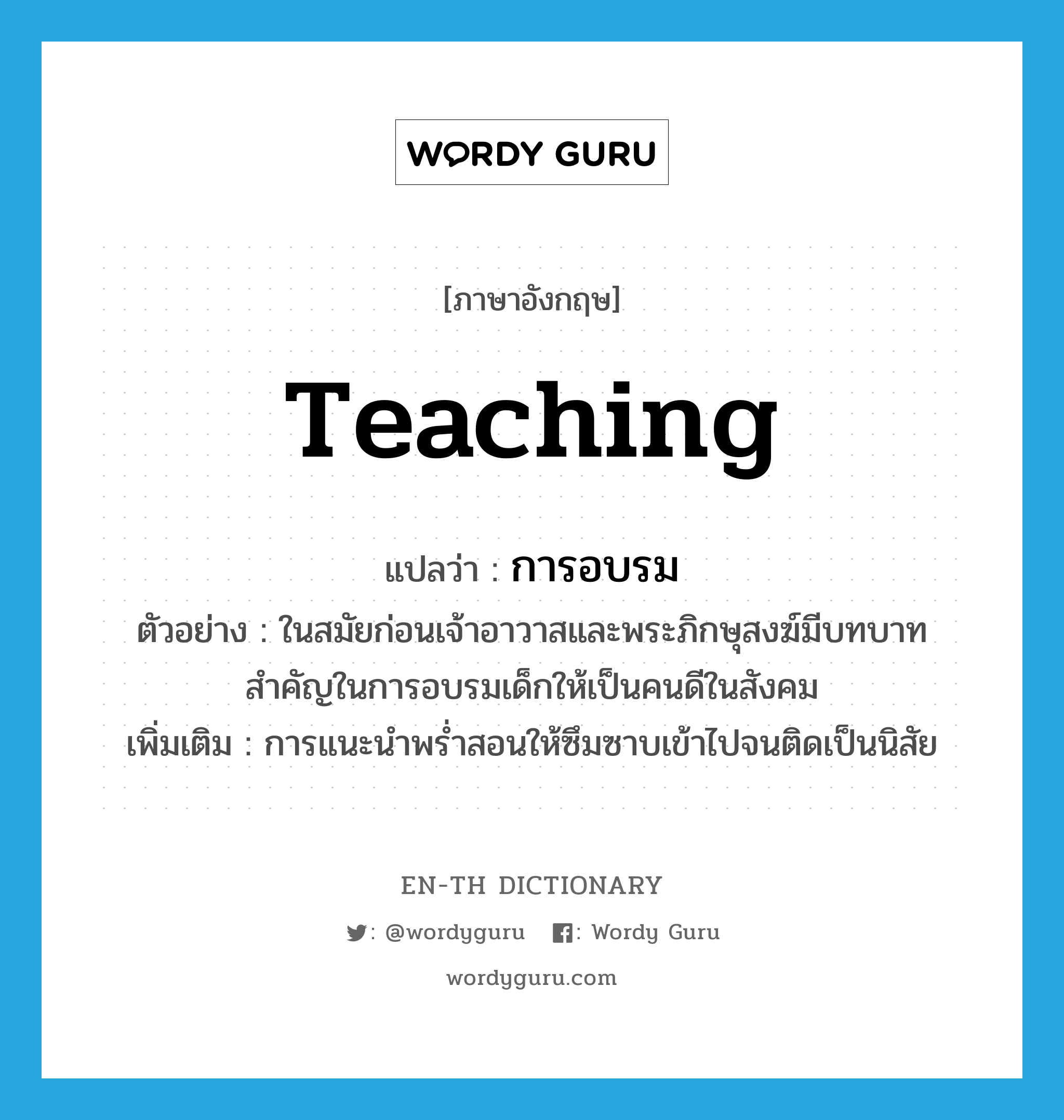 teaching แปลว่า?, คำศัพท์ภาษาอังกฤษ teaching แปลว่า การอบรม ประเภท N ตัวอย่าง ในสมัยก่อนเจ้าอาวาสและพระภิกษุสงฆ์มีบทบาทสำคัญในการอบรมเด็กให้เป็นคนดีในสังคม เพิ่มเติม การแนะนำพร่ำสอนให้ซึมซาบเข้าไปจนติดเป็นนิสัย หมวด N