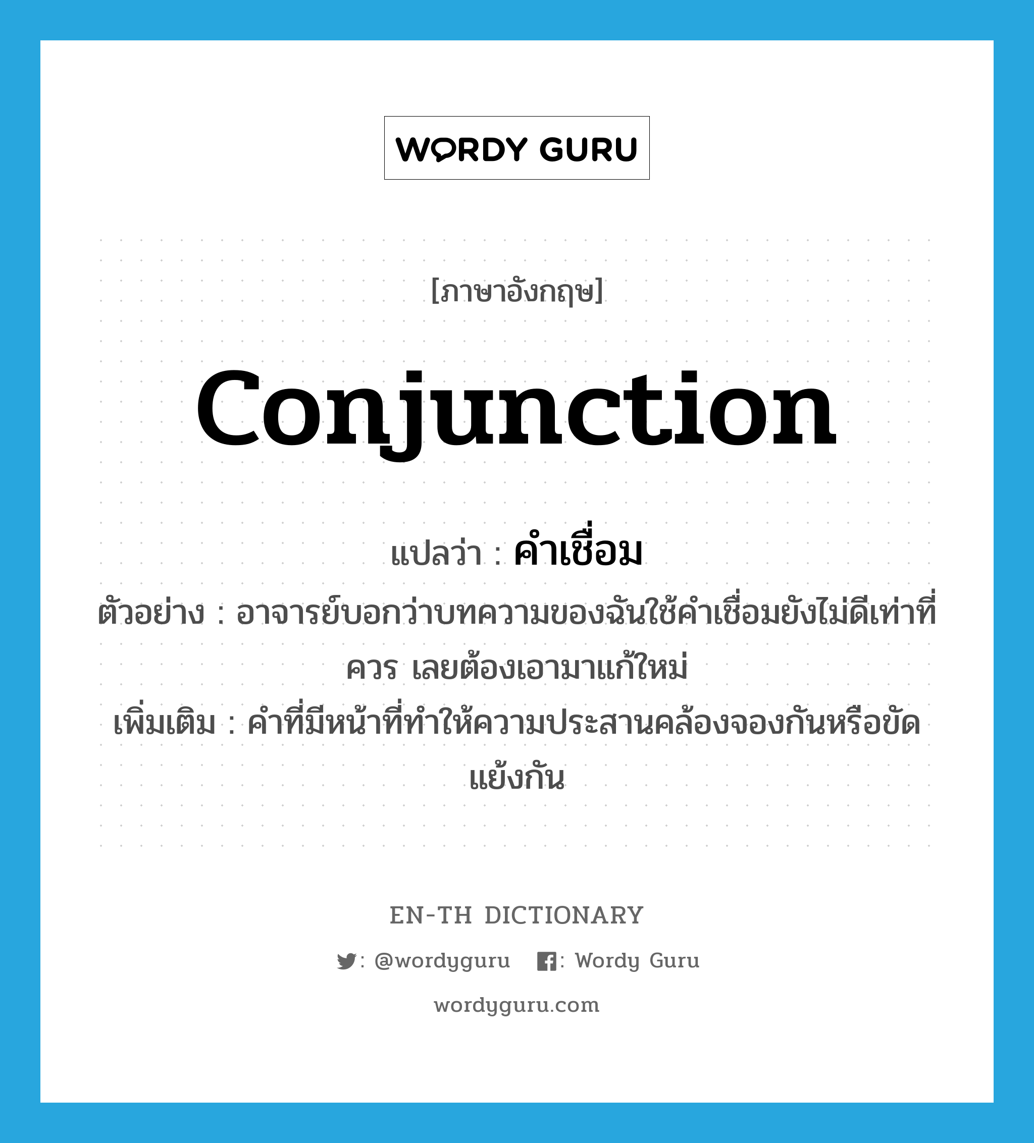 conjunction แปลว่า?, คำศัพท์ภาษาอังกฤษ conjunction แปลว่า คำเชื่อม ประเภท N ตัวอย่าง อาจารย์บอกว่าบทความของฉันใช้คำเชื่อมยังไม่ดีเท่าที่ควร เลยต้องเอามาแก้ใหม่ เพิ่มเติม คำที่มีหน้าที่ทำให้ความประสานคล้องจองกันหรือขัดแย้งกัน หมวด N