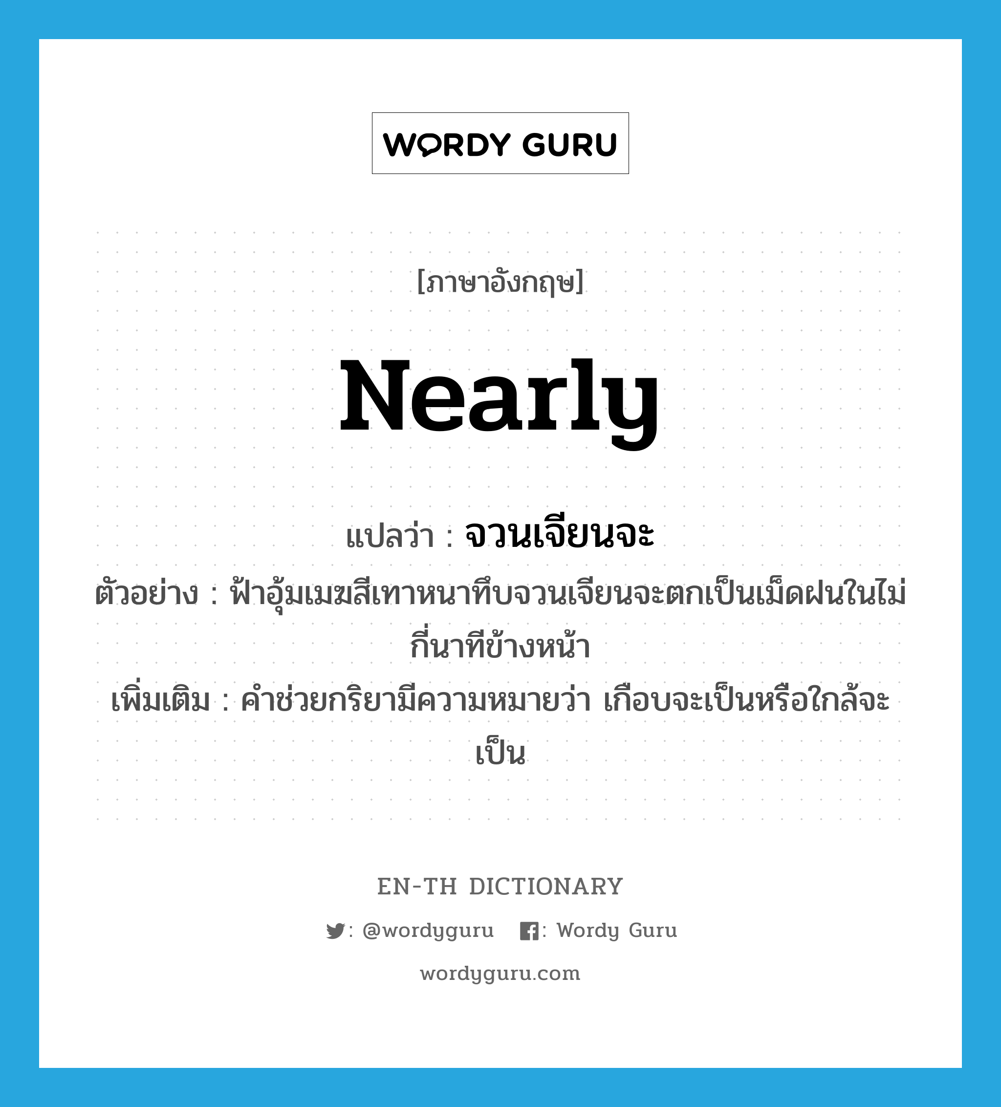 nearly แปลว่า?, คำศัพท์ภาษาอังกฤษ nearly แปลว่า จวนเจียนจะ ประเภท AUX ตัวอย่าง ฟ้าอุ้มเมฆสีเทาหนาทึบจวนเจียนจะตกเป็นเม็ดฝนในไม่กี่นาทีข้างหน้า เพิ่มเติม คำช่วยกริยามีความหมายว่า เกือบจะเป็นหรือใกล้จะเป็น หมวด AUX